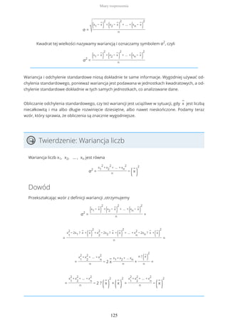σ = √(x1 −
−
x
)
2
+
(x2 −
−
x
)
2
+ … +
(xn −
−
x
)
2
n
Kwadrat tej wielkości nazywamy wariancją i oznaczamy symbolem σ2
, czyli
σ2
=
(x1 −
−
x
)
2
+
(x2 −
−
x
)
2
+ … +
(xn −
−
x
)
2
n
Wariancja i odchylenie standardowe niosą dokładnie te same informacje. Wygodniej używać od-
chylenia standardowego, ponieważ wariancja jest podawana w jednostkach kwadratowych, a od-
chylenie standardowe dokładnie w tych samych jednostkach, co analizowane dane.
Obliczanie odchylenia standardowego, czy też wariancji jest uciążliwe w sytuacji, gdy
−
x jest liczbą
niecałkowitą i ma albo długie rozwinięcie dziesiętne, albo nawet nieskończone. Podamy teraz
wzór, który sprawia, że obliczenia są znacznie wygodniejsze.
Twierdzenie: Wariancja liczb
Wariancja liczb x1, x2, … , xn jest równa
σ2
=
x1
2
+ x2
2
+ … + xn
2
n
−
(
−
x
)
2
Dowód
Przekształcając wzór z definicji wariancji ,otrzymujemy
σ2
=
(x1 −
−
x
)
2
+
(x2 −
−
x
)
2
+ … +
(xn −
−
x
)
2
n
=
=
x
1
2
− 2x1 ?
−
x +
(
−
x
)
2
+ x
2
2
− 2x2 ?
−
x +
(
−
x
)
2
+ … + x
n
2
− 2xn ?
−
x +
(
−
x
)
2
n
=
=
x
1
2
+ x
2
2
+ … + x
n
2
n
− 2
−
x
x1 + x2 + … xn
n
+
n ?
(
−
x
)
2
n
=
=
x
1
2
+ x
2
2
+ … + x
n
2
n
− 2 ?
(
−
x
)
2
+
(
−
x
)
2
=
x
1
2
+ x
2
2
+ … + x
n
2
n
−
(
−
x
)
2
Miary rozproszenia
125
 