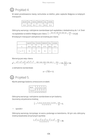 Przykład 4.
W tabeli przedstawiono kwoty rachunków za telefon, jakie zapłaciła Małgosia w kolejnych
miesiącach.
styczeń luty marzec kwiecień maj czerwiec
63 zł 41 zł 35 zł 67 zł 60 zł 52 zł
Obliczymy wariancję i odchylenie standardowe tych wydatków z dokładnością do 1 zł. Śred-
nia wydatków na telefon Małgosi jest równa
−
x =
63 + 41 + 35 + 67 + 60 + 52
6
=
318
6
= 53 (zł)
W kolejnych miesiącach odchylenie od średniej jest równe:
styczeń luty marzec kwiecień maj czerwiec
xi 63 zł 41 zł 35 zł 67 zł 60 zł 52 zł
| xi −
−
x
| 10 12 18 14 7 1
Wariancja jest więc równa:
σ2
=
10
2
+ 12
2
+ 18
2
+ 14
2
+7
2
+ 1
2
6
=
100 + 144 + 324 + 196 + 49 + 1
6
=
814
6
= 135,
(6
)≈ 136
a odchylenie standardowe
σ = √136 ≈ 12.
Przykład 5.
Wyniki pewnego badania umieszczono w tabeli.
Wynik 4 5 6 7 8
Częstość 5 2 4 6 3
Obliczymy wariancję i odchylenie standardowe w tym badaniu.
Zaczniemy od policzenia średniej
−
x =
5 ∙ 4 + 2 ∙ 5 + 4 ∙ 6 + 6 ∙ 7 + 3 ? 8
5 + 2 + 4 + 6 + 3
=
120
20
= 6.
• sposób I
Obliczymy wariancję, korzystając ze wzoru podanego w twierdzeniu. W tym celu obliczymy
średnią kwadratów otrzymanych wyników
5 ∙ 4
2
+ 2 ∙ 5
2
+ 4 ∙ 6
2
+ 6 ∙ 7
2
+ 3 ∙ 8
2
5 + 2 + 4 + 6 + 3
=
760
20
= 38.
Miary rozproszenia
126
 