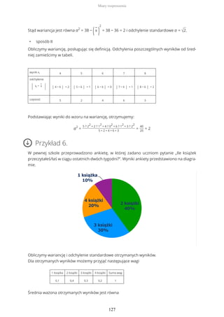 Stąd wariancja jest równa σ2
= 38 −
(
−
x
)
2
= 38 − 36 = 2 i odchylenie standardowe σ = √2.
• sposób II
Obliczymy wariancję, posługując się definicją. Odchylenia poszczególnych wyników od śred-
niej zamieścimy w tabeli.
wynik xi 4 5 6 7 8
odchylenie
| xi −
−
x
| | 4 − 6 | = 2 | 5 − 6 | = 1 | 6 − 6 | = 0 | 7 − 6 | = 1 | 8 − 6 | = 2
częstość 5 2 4 6 3
Podstawiając wyniki do wzoru na wariancję, otrzymujemy:
σ2
=
5 ? 2
2
+ 2 ? 1
2
+ 4 ? 0
2
+ 6 ? 1
2
+ 3 ? 2
2
5 + 2 + 4 + 6 + 3
=
40
20
= 2
Przykład 6.
W pewnej szkole przeprowadzono ankietę, w której zadano uczniom pytanie „Ile książek
przeczytałeś/łaś w ciągu ostatnich dwóch tygodni?”. Wyniki ankiety przedstawiono na diagra-
mie.
Obliczymy wariancję i odchylenie standardowe otrzymanych wyników.
Dla otrzymanych wyników możemy przyjąć następujące wagi
1 książka 2 książki 3 książki 4 książki Suma wag
0,1 0,4 0,3 0,2 1
Średnia ważona otrzymanych wyników jest równa
Miary rozproszenia
127
 