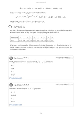 −
x w = 0,1 ∙ 1 + 0,4 ∙ 2 + 0,3 ∙ 3 + 0,2 ∙ 4 = 0,1 + 0,8 + 0,9 + 0,8 = 2,6.
Licząc wariancję, posłużymy się wzorem z twierdzenia
σ2
=
0,1 ∙ 1
2
+ 0,4 ∙ 2
2
+ 0,3 ∙ 3
2
+ 0,2 ∙ 4
2
1
− (2,6)
2
= 0,1 + 1,6 + 2,7 + 3,2 − 6,76 = 0,84.
Wtedy odchylenie standardowe jest równe σ ≈ 0,92.
Przykład 7.
Michał przeprowadził doświadczenie, w którym mierzył m.in. czas ruchu pewnego ciała. Wy-
konał doświadczenie 10 razy i otrzymał następujące wyniki w sekundach:
doświadczenie 1 2 3 4 5 6 7 8 9 10
wynik 10,23 10,45 9,98 9,67 10,05 10,14 9,48 9,92 10,31 10,26
Wyznacz średni czas ruchu ciała oraz odchylenie standardowe w tym doświadczeniu. Ile wy-
ników jest większych od średniego lub mniejszych od średniego czasu o więcej niż jedno od-
chylenie standardowe?
Poziom trudności: AZadanie 2.2.1
Odchylenie standardowe zestawu liczb: 5 , 7, 11, 13 jest równe
a) 10
b) 9
c) 8
d) √10
(Pokaż odpowiedź)
Poziom trudności: AZadanie 2.2.2
Wariancja zestawu liczb: 4, 7, 9, 20 jest równa
a) 146
b) 36,5
c) 12
d) 10
(Pokaż odpowiedź)
Miary rozproszenia
128
 