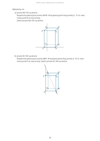 Wykażemy, że:
proste AB i DH są skośne
Rozpatrzmy płaszczyznę ściany ADHE. W tej płaszczyźnie leżą punkty A, D i H, nato-
miast punkt B w niej nie leży.
Zatem proste AB i DH są skośne.
a)
proste AE i BH są skośne
Rozpatrzmy płaszczyznę ściany ABFE. W tej płaszczyźnie leżą punkty A, B i E, nato-
miast punkt H w niej nie leży. Zatem proste AE i BH są skośne.
b)
Punkty, proste i płaszczyzny w przestrzeni
12
 