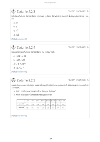Poziom trudności: AZadanie 2.2.3
Jeżeli odchylenie standardowe pewnego zestawu danych jest równe 4√2, to wariancja jest rów-
na
a) 32
b) 8
c) 2√2
d) 2
4
√2
(Pokaż odpowiedź)
Poziom trudności: AZadanie 2.2.4
Największe odchylenie standardowe ma zestaw liczb
a) 10,12,14, 12
b) 15,15,15,15
c) 1, 2, 9,10,11
d) 1,2, 4,6, 7
(Pokaż odpowiedź)
Poziom trudności: AZadanie 2.2.5
przedstawiono wyniki, jakie osiągnęło dwóch skoczków narciarskich podczas przygotowań do
zawodów.
(Pokaż odpowiedź)
Który z nich ma wyższą średnią długość skoków?a)
Który ze skoczków skacze bardziej stabilnie?
1 skok 2 skok 3 skok 4 skok 5 skok 6 skok 7 skok 8 skok
1 zawodnik 115 119 116 125 123 122 115 125
2 zawodnik 120 115 116 121 123 124 115 118
b)
Miary rozproszenia
129
 