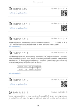 Poziom trudności: AZadanie 2.2.6
Aplikacja na epodreczniki.pl
Poziom trudności: AZadanie 2.2.7-12
Aplikacja na epodreczniki.pl
Poziom trudności: AZadanie 2.2.13
W pewnym badaniu statystycznym otrzymano następujące wyniki: 15,12,17,10,13,8, 10,16. Ile
z tych wyników różni się od średniej o więcej niż jedno odchylenie standardowe?
(Pokaż odpowiedź)
Poziom trudności: AZadanie 2.2.14
Tomek każdego dnia rano, jadąc do szkoły, porównywał czas przyjazdu tramwaju z informacją
umieszczoną na przystanku. Przez kolejne dni informację notował w zeszycie. Odchylenie do-
datnie oznacza, że tramwaj przyjechał później, a odchylenie ujemne, że przyjechał wcześniej.
Jakie było odchylenie przeciętne przyjazdu tramwaju?
poniedziałek wtorek środa czwartek piątek
−3,5 min 2 min 1,5 min −1 min 2 min
(Pokaż odpowiedź)
Poziom trudności: AZadanie 2.2.15
Aplikacja na epodreczniki.pl
Poziom trudności: AZadanie 2.2.16
Magda, przygotowując się do matury, postanowiła sprawdzić, ile godzin dziennie przeznacza
na naukę. W tym celu przez dwa tygodnie codziennie zapisywała wyniki w tabeli, a następnie
Miary rozproszenia
130
 