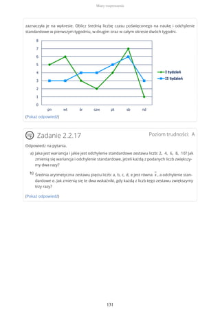 zaznaczyła je na wykresie. Oblicz średnią liczbę czasu poświęconego na naukę i odchylenie
standardowe w pierwszym tygodniu, w drugim oraz w całym okresie dwóch tygodni.
(Pokaż odpowiedź)
Poziom trudności: AZadanie 2.2.17
Odpowiedz na pytania.
(Pokaż odpowiedź)
Jaka jest wariancja i jakie jest odchylenie standardowe zestawu liczb: 2, 4, 6, 8, 10? Jak
zmienią się wariancja i odchylenie standardowe, jeżeli każdą z podanych liczb zwiększy-
my dwa razy?
a)
Średnia arytmetyczna zestawu pięciu liczb: a, b, c, d, e jest równa
−
x , a odchylenie stan-
dardowe σ. Jak zmienią się te dwa wskaźniki, gdy każdą z liczb tego zestawu zwiększymy
trzy razy?
b)
Miary rozproszenia
131
 