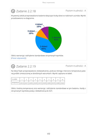 Poziom trudności: AZadanie 2.2.18
W pewnej szkole przeprowadzono badanie dotyczące liczby dzieci w rodzinach uczniów. Wyniki
przedstawiono na diagramie.
Oblicz wariancję i odchylenie standardowe otrzymanych wyników.
(Pokaż odpowiedź)
Poziom trudności: AZadanie 2.2.19
Na lekcji fizyki przeprowadzono doświadczenie, podczas którego mierzono temperaturę pew-
nej próbki umieszczonej w określonych warunkach. Wyniki zapisano w tabeli.
nr próbki 1 2 3 4 5 6 7 8 9 10
temperatura 23,12 23,71 22,93 23,34 23,19 23,45 23,65 23,74 23,48 23,62
Oblicz średnią temperaturę oraz wariancję i odchylenie standardowe w tym badaniu. Każdy z
otrzymanych wyników podaj z dokładnością do 0,01.
Miary rozproszenia
132
 