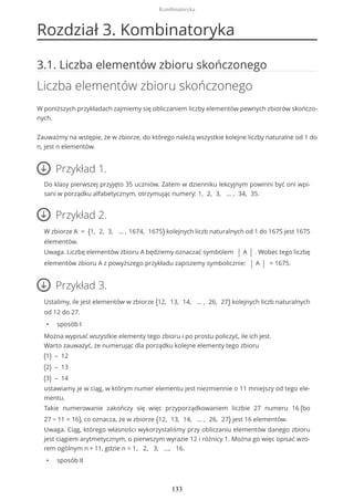 Rozdział 3. Kombinatoryka
3.1. Liczba elementów zbioru skończonego
Liczba elementów zbioru skończonego
W poniższych przykładach zajmiemy się obliczaniem liczby elementów pewnych zbiorów skończo-
nych.
Zauważmy na wstępie, że w zbiorze, do którego należą wszystkie kolejne liczby naturalne od 1 do
n, jest n elementów.
Przykład 1.
Do klasy pierwszej przyjęto 35 uczniów. Zatem w dzienniku lekcyjnym powinni być oni wpi-
sani w porządku alfabetycznym, otrzymując numery: 1, 2, 3, … , 34, 35.
Przykład 2.
W zbiorze A = {1, 2, 3, … , 1674, 1675} kolejnych liczb naturalnych od 1 do 1675 jest 1675
elementów.
Uwaga. Liczbę elementów zbioru A będziemy oznaczać symbolem | A | . Wobec tego liczbę
elementów zbioru A z powyższego przykładu zapiszemy symbolicznie: | A | = 1675.
Przykład 3.
Ustalimy, ile jest elementów w zbiorze {12, 13, 14, … , 26, 27} kolejnych liczb naturalnych
od 12 do 27.
• sposób I
Można wypisać wszystkie elementy tego zbioru i po prostu policzyć, ile ich jest.
Warto zauważyć, że numerując dla porządku kolejne elementy tego zbioru
(1) – 12
(2) – 13
(3) – 14
ustawiamy je w ciąg, w którym numer elementu jest niezmiennie o 11 mniejszy od tego ele-
mentu.
Takie numerowanie zakończy się więc przyporządkowaniem liczbie 27 numeru 16 (bo
27 − 11 = 16), co oznacza, że w zbiorze {12, 13, 14, … , 26, 27} jest 16 elementów.
Uwaga. Ciąg, którego własności wykorzystaliśmy przy obliczaniu elementów danego zbioru
jest ciągiem arytmetycznym, o pierwszym wyrazie 12 i różnicy 1. Można go więc opisać wzo-
rem ogólnym n + 11, gdzie n = 1, 2, 3, ..., 16.
• sposób II
Kombinatoryka
133
 