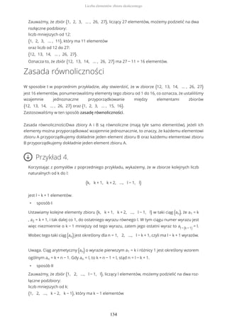 Zauważmy, że zbiór {1, 2, 3, … , 26, 27}, liczący 27 elementów, możemy podzielić na dwa
rozłączne podzbiory:
liczb mniejszych od 12:
{1, 2, 3, … , 11}, który ma 11 elementów
oraz liczb od 12 do 27:
{12, 13, 14, … , 26, 27}.
Oznacza to, że zbiór {12, 13, 14, … , 26, 27} ma 27 − 11 = 16 elementów.
Zasada równoliczności
W sposobie I w poprzednim przykładzie, aby stwierdzić, że w zbiorze {12, 13, 14, … , 26, 27}
jest 16 elementów, ponumerowaliśmy elementy tego zbioru od 1 do 16, co oznacza, że ustaliliśmy
wzajemnie jednoznaczne przyporządkowanie między elementami zbiorów
{12, 13, 14, … , 26, 27} oraz {1, 2, 3, … , 15, 16}.
Zastosowaliśmy w ten sposób zasadę równoliczności.
Zasada równolicznościDwa zbiory A i B są równoliczne (mają tyle samo elementów), jeżeli ich
elementy można przyporządkować wzajemnie jednoznacznie, to znaczy, że każdemu elementowi
zbioru A przyporządkujemy dokładnie jeden element zbioru B oraz każdemu elementowi zbioru
B przyporządkujemy dokładnie jeden element zbioru A.
Przykład 4.
Korzystając z pomysłów z poprzedniego przykładu, wykażemy, że w zbiorze kolejnych liczb
naturalnych od k do l:
{k, k + 1, k + 2, ..., l − 1, l}
jest l − k + 1 elementów.
• sposób I
Ustawiamy kolejne elementy zbioru {k, k + 1, k + 2, ..., l − 1, l} w taki ciąg (an), że a1 = k
, a2 = k + 1, i tak dalej co 1, do ostatniego wyrazu równego l. W tym ciągu numer wyrazu jest
więc niezmiennie o k − 1 mniejszy od tego wyrazu, zatem jego ostatni wyraz to al − (k − 1) = l.
Wobec tego taki ciąg (an)jest określony dla n = 1, 2, ..., l − k + 1, czyli ma l − k + 1 wyrazów.
Uwaga. Ciąg arytmetyczny (an) o wyrazie pierwszym a1 = k i różnicy 1 jest określony wzorem
ogólnym an = k + n − 1. Gdy an = l, to k + n − 1 = l, stąd n = l − k + 1.
• sposób II
Zauważmy, że zbiór {1, 2, ..., l − 1, l}, liczący l elementów, możemy podzielić na dwa roz-
łączne podzbiory:
liczb mniejszych od k:
{1, 2, ..., k − 2, k − 1}, który ma k − 1 elementów
Liczba elementów zbioru skończonego
134
 