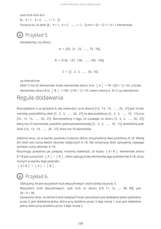 oraz liczb od k do l:
{k, k + 1, k + 2, ..., l − 1, l}.
Oznacza to, że zbiór {k, k + 1, k + 2, ..., l − 1, l} ma l − (k − 1) = l − k + 1 elementów.
Przykład 5.
Sprawdzimy, czy zbiory:
A = {20, 21, 22, … , 73, 74},
B = {136, 137, 138, … , 189, 190},
C = {1, 2, 3, … , 54, 55}
są równoliczne.
Zbiór C ma 55 elementów, liczba elementów zbioru A to | A | = 74 − (20 − 1) = 55, a liczba
elementów zbioru B to | B | = 190 − (136 − 1) = 55. Zatem zbiory A, B i C są równoliczne.
Reguła dodawania
W przykładzie 3, w sposobie II, aby stwierdzić, że w zbiorze {12, 13, 14, … , 26, 27} jest 16 ele-
mentów, podzieliliśmy zbiór {1, 2, 3, … , 26, 27} na dwa podzbiory: {1, 2, 3, … , 10, 11} oraz
{12, 13, 14, … , 26, 27}. Skorzystaliśmy z tego, że usuwając ze zbioru {1, 2, 3, … , 26, 27},
który ma 27 elementów, podzbiór jedenastoelementowy {1, 2, 3, … , 10, 11}, dostaliśmy pod-
zbiór {12, 13, 14, … , 26, 27}, który ma 16 elementów.
Załóżmy teraz, że w wyniku podziału (rozbicia) zbioru otrzymaliśmy dwa podzbiory A i B. Wtedy
ten zbiór jest sumą dwóch zbiorów rozłącznych A i B. Tak otrzymany zbiór opisujemy, używając
symbolu sumy zbiorów: A ? B.
Rozumując podobnie jak powyżej, możemy stwierdzić, że liczba | A ? B | elementów zbioru
A ? B jest sumą liczb | A | i | B | , które opisują liczby elementów jego podzbiorów A i B, otrzy-
manych w wyniku tego podziału:
| A ? B | = | A | + | B | .
Przykład 6.
Obliczymy, ile jest wszystkich liczb dwucyfrowych, które dzielą się przez 3.
Wszystkich liczb dwucyfrowych, czyli liczb ze zbioru {10, 11, 12, … , 98, 99}, jest
99 − 9 = 90.
Zauważmy teraz, że wśród trzech kolejnych liczb naturalnych jest dokładnie jedna podzielna
przez 3, jest dokładnie jedna, która przy dzieleniu przez 3 daje resztę 1 oraz jest dokładnie
jedna, która przy dzieleniu przez 3 daje resztę 2.
Liczba elementów zbioru skończonego
135
 