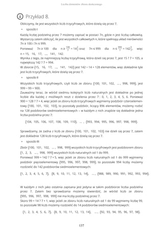 Przykład 8.
Obliczymy, ile jest wszystkich liczb trzycyfrowych, które dzielą się przez 7.
• sposób I
Każdą liczbę podzielną przez 7 możemy zapisać w postaci 7n, gdzie n jest liczbą całkowitą.
Wystarczy zatem obliczyć, ile jest wszystkich całkowitych n, które spełniają układ nierówności
7n ≥ 100 i 7n ≤ 999.
Ponieważ 7n ≥ 100 dla n ≥
100
7
= 14
2
7
oraz 7n ≤ 999 dla n ≤
999
7
= 142
5
7
, więc
n = 15, 16, 17, ..., 141, 142.
Wynika z tego, że najmniejszą liczbą trzycyfrową, która dzieli się przez 7, jest 15 ? 7 = 105, a
największą 142 ? 7 = 994.
W zbiorze {15, 16, 17, ..., 141, 142} jest 142 − 14 = 128 elementów, więc dokładnie tyle
jest liczb trzycyfrowych, które dzielą się przez 7.
• sposób II
Wszystkich liczb trzycyfrowych, czyli liczb ze zbioru {100, 101, 102, … , 998, 999}, jest
999 − 99 = 900.
Zauważmy teraz, że wśród siedmiu kolejnych liczb naturalnych jest dokładnie po jednej
liczbie dla każdej z możliwych reszt z dzielenia przez 7 : 0, 1, 2, 3, 4, 5, 6. Ponieważ
900 = 128 ? 7 + 4, więc jeżeli ze zbioru liczb trzycyfrowych wyjmiemy podzbiór czteroelemen-
towy {100, 101, 102, 103}, to pozostały podzbiór, liczący 896 elementów, możemy rozbić
na 128 podzbiorów siedmioelementowych – w każdym z nich znajdzie się dokładnie jedna
liczba podzielna przez 7:
{104, 105, 106, 107, 108, 109, 110}, … , {993, 994, 995, 996, 997, 998, 999}.
Sprawdzamy, że żadna z liczb ze zbioru {100, 101, 102, 103} nie dzieli się przez 7, zatem
jest dokładnie 128 liczb trzycyfrowych, które dzielą się przez 7.
• sposób III
Zbiór {100, 101, 102, … , 998, 999} wszystkich liczb trzycyfrowych jest podzbiorem zbioru
{1, 2, 3, … , 998, 999} wszystkich liczb naturalnych od 1 do 999.
Ponieważ 999 = 142 ? 7 + 5, więc jeżeli ze zbioru liczb naturalnych od 1 do 999 wyjmiemy
podzbiór pięcioelementowy {995, 996, 997, 998, 999}, to pozostałe 994 liczby możemy
rozdzielić do 142 podzbiorów siedmioelementowych:
{1, 2, 3, 4, 5, 6, 7}, {8, 9, 10, 11, 12, 13, 14}, … , {988, 989, 990, 991, 992, 993, 994}.
W każdym z nich jako ostatnia zapisana jest jedyna w takim podzbiorze liczba podzielna
przez 7. Zatem bez sprawdzania możemy stwierdzić, że wśród liczb ze zbioru
{995, 996, 997, 998, 999} nie ma liczby podzielnej przez 7.
Skoro 99 = 14 ? 7 + 1, więc jeżeli ze zbioru liczb naturalnych od 1 do 99 wyjmiemy liczbę 99,
to pozostałe 98 liczb możemy rozdzielić do 14 podzbiorów siedmioelementowych:
{1, 2, 3, 4, 5, 6, 7}, {8, 9, 10, 11, 12, 13, 14}, … , {92, 93, 94, 95, 96, 97, 98}.
Liczba elementów zbioru skończonego
137
 