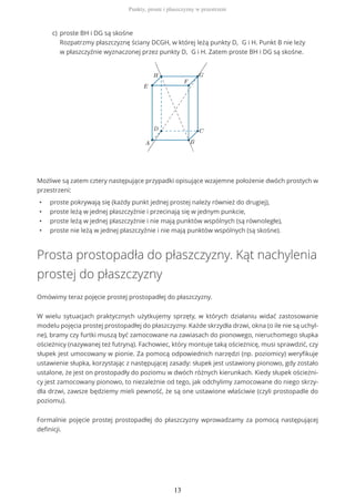 Możliwe są zatem cztery następujące przypadki opisujące wzajemne położenie dwóch prostych w
przestrzeni:
• proste pokrywają się (każdy punkt jednej prostej należy również do drugiej),
• proste leżą w jednej płaszczyźnie i przecinają się w jednym punkcie,
• proste leżą w jednej płaszczyźnie i nie mają punktów wspólnych (są równoległe),
• proste nie leżą w jednej płaszczyźnie i nie mają punktów wspólnych (są skośne).
Prosta prostopadła do płaszczyzny. Kąt nachylenia
prostej do płaszczyzny
Omówimy teraz pojęcie prostej prostopadłej do płaszczyzny.
W wielu sytuacjach praktycznych użytkujemy sprzęty, w których działaniu widać zastosowanie
modelu pojęcia prostej prostopadłej do płaszczyzny. Każde skrzydła drzwi, okna (o ile nie są uchyl-
ne), bramy czy furtki muszą być zamocowane na zawiasach do pionowego, nieruchomego słupka
ościeżnicy (nazywanej też futryną). Fachowiec, który montuje taką ościeżnicę, musi sprawdzić, czy
słupek jest umocowany w pionie. Za pomocą odpowiednich narzędzi (np. poziomicy) weryfikuje
ustawienie słupka, korzystając z następującej zasady: słupek jest ustawiony pionowo, gdy zostało
ustalone, że jest on prostopadły do poziomu w dwóch różnych kierunkach. Kiedy słupek ościeżni-
cy jest zamocowany pionowo, to niezależnie od tego, jak odchylimy zamocowane do niego skrzy-
dła drzwi, zawsze będziemy mieli pewność, że są one ustawione właściwie (czyli prostopadle do
poziomu).
Formalnie pojęcie prostej prostopadłej do płaszczyzny wprowadzamy za pomocą następującej
definicji.
proste BH i DG są skośne
Rozpatrzmy płaszczyznę ściany DCGH, w której leżą punkty D, G i H. Punkt B nie leży
w płaszczyźnie wyznaczonej przez punkty D, G i H. Zatem proste BH i DG są skośne.
c)
Punkty, proste i płaszczyzny w przestrzeni
13
 