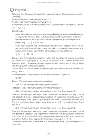 Przykład 9.
Obliczymy, ile jest liczb dwucyfrowych, które są podzielne przez 2 lub są podzielne przez 5.
Oznaczmy:
A2 - zbiór liczb dwucyfrowych podzielnych przez 2,
A5 - zbiór liczb dwucyfrowych podzielnych przez 5.
Mamy obliczyć, ile jest liczb dwucyfrowych, które są podzielne przez 2 lub przez 5, czyli war-
tość | A2 ? A5 | .
Zauważmy, że:
• wśród dwóch kolejnych liczb naturalnych jest dokładnie jedna parzysta i dokładnie jed-
na nieparzysta. Ponieważ da się rozbić zbiór liczb dwucyfrowych na takie podzbiory
dwuelementowe, że w każdym z nich znajdzie się dokładnie jedna liczba podzielna
przez 2, więc | A2 | =
1
2
? 90 = 45.
• wśród pięciu kolejnych liczb naturalnych jest dokładnie jedna podzielna przez 5. Ponie-
waż da się rozbić zbiór liczb dwucyfrowych na takie podzbiory pięcioelementowe, że w
każdym z nich znajdzie się dokładnie jedna liczba podzielna przez 5, więc
| A5 | =
1
5
? 90 = 18.
Zbiory A2 oraz A5 nie są jednak rozłączne – wśród liczb dwucyfrowych są takie, które dzielą
się zarówno przez 2, jak i przez 5, taką jest np. 10. Ponieważ liczba całkowita dzieli się przez
2 i przez 5 wtedy i tylko wtedy, gdy dzieli się przez 10, więc musimy jeszcze obliczyć, ile jest
liczb dwucyfrowych podzielnych przez 10.
Liczb tych jest 9, co można sprawdzić, wypisując je wszystkie lub zauważając, że takich liczb
jest
1
10
? 90 = 9.
Przedstawimy teraz trzy pomysły na dokończenie rozwiązania przykładu 9.
• sposób I
Zbiór A2 ? A5 rozbijemy na trzy rozłączne podzbiory:
• zbiór liczb dwucyfrowych podzielnych przez 2 i przez 5.
Jest to zbiór liczb podzielnych przez 10, zatem takich liczb jest 9.
• zbiór tych liczb dwucyfrowych, które dzielą się przez 2 i nie dzielą się przez 5.
Zbiór liczb dwucyfrowych podzielnych przez 2 możemy rozbić na dwa podzbiory: podzbiór
liczb podzielnych przez 5 i podzbiór liczb niepodzielnych przez 5. Wszystkich liczb dwucyfro-
wych podzielnych przez 2 jest 45, tych spośród nich, które są dodatkowo podzielne przez
5, jest 9, zatem liczb dwucyfrowych, które dzielą się przez 2 i nie dzielą się przez 5, jest
45 − 9 = 36.
• zbiór tych liczb dwucyfrowych, które dzielą się przez 5 i nie dzielą się przez 2.
Zbiór liczb dwucyfrowych podzielnych przez 5 możemy rozbić na dwa podzbiory: podzbiór
liczb parzystych i podzbiór liczb nieparzystych. Wszystkich liczb dwucyfrowych podzielnych
przez 5, jest 18, tych spośród nich, które są dodatkowo podzielne przez 2, jest 9, zatem liczb
dwucyfrowych, które dzielą się przez 5 i nie dzielą się przez 2, jest 18 − 9 = 9.
Ostatecznie stwierdzamy, że wszystkich liczb dwucyfrowych, które są podzielne przez 2 lub
przez 5, jest
Liczba elementów zbioru skończonego
139
 