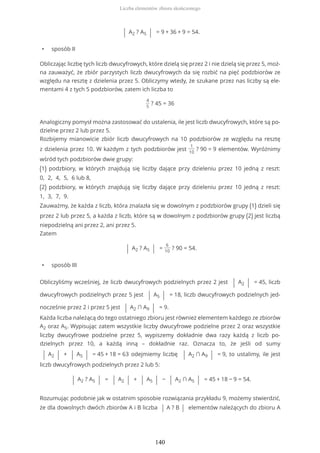 | A2 ? A5 | = 9 + 36 + 9 = 54.
• sposób II
Obliczając liczbę tych liczb dwucyfrowych, które dzielą się przez 2 i nie dzielą się przez 5, moż-
na zauważyć, że zbiór parzystych liczb dwucyfrowych da się rozbić na pięć podzbiorów ze
względu na resztę z dzielenia przez 5. Obliczymy wtedy, że szukane przez nas liczby są ele-
mentami 4 z tych 5 podzbiorów, zatem ich liczba to
4
5
? 45 = 36
Analogiczny pomysł można zastosować do ustalenia, ile jest liczb dwucyfrowych, które są po-
dzielne przez 2 lub przez 5.
Rozbijemy mianowicie zbiór liczb dwucyfrowych na 10 podzbiorów ze względu na resztę
z dzielenia przez 10. W każdym z tych podzbiorów jest
1
10
? 90 = 9 elementów. Wyróżnimy
wśród tych podzbiorów dwie grupy:
(1) podzbiory, w których znajdują się liczby dające przy dzieleniu przez 10 jedną z reszt:
0, 2, 4, 5, 6 lub 8,
(2) podzbiory, w których znajdują się liczby dające przy dzieleniu przez 10 jedną z reszt:
1, 3, 7, 9.
Zauważmy, że każda z liczb, która znalazła się w dowolnym z podzbiorów grupy (1) dzieli się
przez 2 lub przez 5, a każda z liczb, które są w dowolnym z podzbiorów grupy (2) jest liczbą
niepodzielną ani przez 2, ani przez 5.
Zatem
| A2 ? A5 | =
6
10
? 90 = 54.
• sposób III
Obliczyliśmy wcześniej, że liczb dwucyfrowych podzielnych przez 2 jest | A2 | = 45, liczb
dwucyfrowych podzielnych przez 5 jest | A5 | = 18, liczb dwucyfrowych podzielnych jed-
nocześnie przez 2 i przez 5 jest | A2 ∩ A9 | = 9.
Każda liczba należącą do tego ostatniego zbioru jest również elementem każdego ze zbiorów
A2 oraz A5. Wypisując zatem wszystkie liczby dwucyfrowe podzielne przez 2 oraz wszystkie
liczby dwucyfrowe podzielne przez 5, wypiszemy dokładnie dwa razy każdą z liczb po-
dzielnych przez 10, a każdą inną – dokładnie raz. Oznacza to, że jeśli od sumy
| A2 | + | A5 | = 45 + 18 = 63 odejmiemy liczbę | A2 ∩ A9 | = 9, to ustalimy, ile jest
liczb dwucyfrowych podzielnych przez 2 lub 5:
| A2 ? A5 | = | A2 | + | A5 | − | A2 ∩ A5 | = 45 + 18 − 9 = 54.
Rozumując podobnie jak w ostatnim sposobie rozwiązania przykładu 9, możemy stwierdzić,
że dla dowolnych dwóch zbiorów A i B liczba | A ? B | elementów należących do zbioru A
Liczba elementów zbioru skończonego
140
 