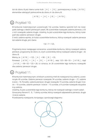 lub do zbioru B jest równa sumie liczb | A | i | B | , pomniejszonej o liczbę | A ∩ B |
elementów należących jednocześnie do zbioru A i do zbioru B:
| A ? B | = | A | + | B | − | A ∩ B | .
Przykład 10.
W konkursie matematycznym uczestniczyło 132 uczniów. Siedmiu spośród nich nie rozwi-
ązało żadnego z dwóch pierwszych zadań, 98 uczestników rozwiązało zadanie pierwsze, a 55
z nich rozwiązało zadanie drugie. Ustalimy, ilu jest uczestników tego konkursu, którzy rozwi-
ązali oba zadania: pierwsze i drugie.
Z treści zadania wynika, że liczba uczestników konkursu, którzy rozwiązali zadanie pierwsze
lub zadanie drugie, jest równa
132 − 7 = 125.
Przyjmiemy teraz następujące oznaczenia: uczestników konkursu, którzy rozwiązali zadania
pierwsze, przypiszemy do zbioru A, a tych uczestników, którzy rozwiązali zadania drugie – do
zbioru B.
Wiemy, że | A ? B | = 125, | A | = 98 i | B | = 55.
Ponieważ | A ? B | = | A | + | B | − | A ∩ B | , więc 125 = 98 + 55 − | A ∩ B | , stąd
| A ∩ B | = 98 + 55 − 125 = 28, co oznacza, że 28 uczestników tego konkursu rozwiązało
oba zadania: pierwsze i drugie.
Przykład 11.
W konkursie matematycznym, w którym uczestnicy mieli do rozwiązania trzy zadania, uczest-
niczyło 49 uczniów. Zadanie pierwsze rozwiązało 34 uczniów, zadanie drugie – 27, zadanie
trzecie – 18. Ponadto: zadanie pierwsze i drugie rozwiązało 19 uczniów, zadanie drugie i trze-
cie – 10 uczniów, zadanie pierwsze i trzecie – 13 uczniów, a 8 uczniów rozwiązało wszystkie
trzy zadania.
Ustalimy, ilu jest uczestników tego konkursu, którzy nie rozwiązali żadnego z trzech zadań.
Oznaczamy literami P, D, T zbiory uczniów, którzy rozwiązali odpowiednio pierwsze, drugie
i trzecie zadanie.
Przedstawimy rozwiązanie, korzystając z poniższego diagramu:
Liczba elementów zbioru skończonego
141
 