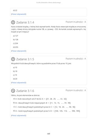d) 22
(Pokaż odpowiedź)
Poziom trudności: AZadanie 3.1.4
Kasia znalazła książkę, z której ktoś wyrwał kartki. Kiedy Kasia otworzyła książkę w zniszczonej
części, z lewej strony odczytała numer 98, a z prawej – 353. Ile kartek zostało wyrwanych z tej
książki w tym miejscu?
a) 127
b) 128
c) 254
d) 255
(Pokaż odpowiedź)
Poziom trudności: AZadanie 3.1.5
Wszystkich liczb dwucyfrowych, które są podzielne przez 9 lub przez 10, jest
a) 10
b) 18
c) 19
d) 20
(Pokaż odpowiedź)
Poziom trudności: AZadanie 3.1.6
Oblicz, ile jest elementów w zbiorze:
(Pokaż odpowiedź)
A –liczb naturalnych od 27 do 62: A = {27, 28, 29, … , 61, 62}a)
B – dwucyfrowych liczb nieparzystych: B = {11, 13, 15, … , 97, 99}b)
C – liczb dwucyfrowych podzielnych przez 6: C = {12, 18, 24, … , 90, 96}c)
D – liczb trzycyfrowych podzielnych przez 5: D = {100, 105, 110, … , 990, 995}d)
Liczba elementów zbioru skończonego
145
 