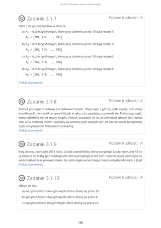 Poziom trudności: AZadanie 3.1.7
Oblicz, ile jest elementów w zbiorze:
(Pokaż odpowiedź)
Poziom trudności: AZadanie 3.1.8
Piotruś pomagał dziadkowi porządkować książki. Zdejmując z górnej półki opasły tom starej
encyklopedii, nie zdołał utrzymać książki w ręku, a ta, upadając, rozerwała się. Podnosząc część,
która oddzieliła się od reszty książki, Piotruś zauważył, że na jej pierwszej stronie jest numer
306, a na ostatniej numer zapisany za pomocą tych samych cyfr. Ile kartek liczyła ta wyrwana
część encyklopedii? Odpowiedź uzasadnij.
(Pokaż odpowiedź)
Poziom trudności: AZadanie 3.1.9
Bieg uliczny ukończyło 2015 osób. Liczba zawodników, którzy przybiegli za Markiem, jest 18 ra-
zy większa od liczby tych startujących, którzy przybiegli przed nim, natomiast Jola ukończyła za-
wody dokładnie w połowie stawki. Ile osób zajęło w tym biegu miejsca między Markiem a Jolą?
(Pokaż odpowiedź)
Poziom trudności: AZadanie 3.1.10
Oblicz, ile jest:
A1 – liczb trzycyfrowych, które przy dzieleniu przez 10 dają resztę 1:
A1 = {101, 111, … , 991}
a)
A3 – liczb trzycyfrowych, które przy dzieleniu przez 10 dają resztę 3:
A3 = {103, 113, … , 993}
b)
A6 – liczb trzycyfrowych, które przy dzieleniu przez 10 dają resztę 6:
A6 = {106, 116, … , 996}
c)
A8 – liczb trzycyfrowych, które przy dzieleniu przez 10 dają resztę 8:
A8 = {108, 118, … , 998}
d)
wszystkich liczb dwucyfrowych, które dzielą się przez 20.a)
wszystkich liczb dwucyfrowych, które dzielą się przez 4.b)
wszystkich liczb trzycyfrowych, które dzielą się przez 25.c)
Liczba elementów zbioru skończonego
146
 