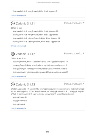 (Pokaż odpowiedź)
Poziom trudności: AZadanie 3.1.11
Oblicz, ile jest:
(Pokaż odpowiedź)
Poziom trudności: AZadanie 3.1.12
Oblicz, ile jest liczb
(Pokaż odpowiedź)
Poziom trudności: AZadanie 3.1.13
Wiadomo, że wśród 100 uczestników pewnego międzynarodowego konkursu matematycznego
80 zna język angielski, 50 zna język francuski, 40 zna język niemiecki, a 21 zna język rosyjski.
Wykaż, że pewien uczestnik tego konkursu, który zna język angielski, zna również:
(Pokaż odpowiedź)
wszystkich liczb trzycyfrowych, które dzielą się przez 8.d)
wszystkich liczb trzycyfrowych, które dzielą się przez 11.a)
wszystkich liczb trzycyfrowych, które dzielą się przez 17.b)
wszystkich liczb czterocyfrowych, które dzielą się przez 19.c)
wszystkich liczb czterocyfrowych, które dzielą się przez 23.d)
dwucyfrowych, które są podzielne przez 2 lub są podzielne przez 10a)
dwucyfrowych, które są podzielne przez 3 lub są podzielne przez 9b)
trzycyfrowych, które są podzielne przez 5 lub są podzielne przez 15c)
trzycyfrowych, które są podzielne przez 25 lub są podzielne przez 75d)
język francuskia)
język niemieckib)
język rosyjskic)
Liczba elementów zbioru skończonego
147
 