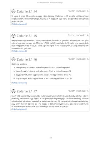 Poziom trudności: AZadanie 3.1.14
W klasie III b jest 33 uczniów, z czego 19 to chłopcy. Wiadomo, że 15 uczniów tej klasy chodzi
na zajęcia kółka matematycznego. Wykaż, że w zajęciach tego kółka bierze udział co najmniej
jeden chłopiec.
(Pokaż odpowiedź)
Poziom trudności: AZadanie 3.1.15
Na piątkowe zajęcia w domu kultury zapisało się 51 osób. W tym dniu odbywają się tam tylko
zajęcia koła plastycznego (od 15.00 do 17.00), na które zapisało się 38 osób, oraz zajęcia koła
teatralnego (17.30 do 19.00), na które zapisało się 16 osób. Ile osób planuje uczęszczać w piątki
na zajęcia obu tych kół?
(Pokaż odpowiedź)
Poziom trudności: AZadanie 3.1.16
Oblicz, ile jest liczb
(Pokaż odpowiedź)
Poziom trudności: AZadanie 3.1.17
Każdy z 70 uczestników warsztatów matematycznych miał określić, co chciałby robić we wtorek
po kolacji. Do wyboru były zajęcia w sali gimnastycznej oraz gry i zabawy w świetlicy. 56 osób
zgłosiło chęć udziału na zajęciach w sali gimnastycznej, 38 – w grach i zabawach w świetlicy,
przy czym 26 osób zgłosiło się i na zajęcia w sali gimnastycznej, i na zajęcia w świetlicy. Ilu
uczestników tych warsztatów postanowiło po kolacji zostać w pokoju?
(Pokaż odpowiedź)
dwucyfrowych, które są podzielne przez 2 lub są podzielne przez 9a)
dwucyfrowych, które są podzielne przez 3 lub są podzielne przez 10b)
trzycyfrowych, które są podzielne przez 6 lub są podzielne przez 75c)
trzycyfrowych, które są podzielne przez 25 lub są podzielne przez 60d)
Liczba elementów zbioru skończonego
148
 
