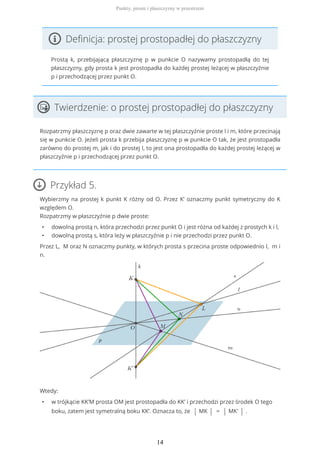 Definicja: prostej prostopadłej do płaszczyzny
Prostą k, przebijającą płaszczyznę p w punkcie O nazywamy prostopadłą do tej
płaszczyzny, gdy prosta k jest prostopadła do każdej prostej leżącej w płaszczyźnie
p i przechodzącej przez punkt O.
Twierdzenie: o prostej prostopadłej do płaszczyzny
Rozpatrzmy płaszczyznę p oraz dwie zawarte w tej płaszczyźnie proste l i m, które przecinają
się w punkcie O. Jeżeli prosta k przebija płaszczyznę p w punkcie O tak, że jest prostopadła
zarówno do prostej m, jak i do prostej l, to jest ona prostopadła do każdej prostej leżącej w
płaszczyźnie p i przechodzącej przez punkt O.
Przykład 5.
Wybierzmy na prostej k punkt K różny od O. Przez K’ oznaczmy punkt symetryczny do K
względem O.
Rozpatrzmy w płaszczyźnie p dwie proste:
• dowolną prostą n, która przechodzi przez punkt O i jest różna od każdej z prostych k i l,
• dowolną prostą s, która leży w płaszczyźnie p i nie przechodzi przez punkt O.
Przez L, M oraz N oznaczmy punkty, w których prosta s przecina proste odpowiednio l, m i
n.
Wtedy:
• w trójkącie KK’M prosta OM jest prostopadła do KK’ i przechodzi przez środek O tego
boku, zatem jest symetralną boku KK’. Oznacza to, że | MK | = | MK' | .
Punkty, proste i płaszczyzny w przestrzeni
14
 