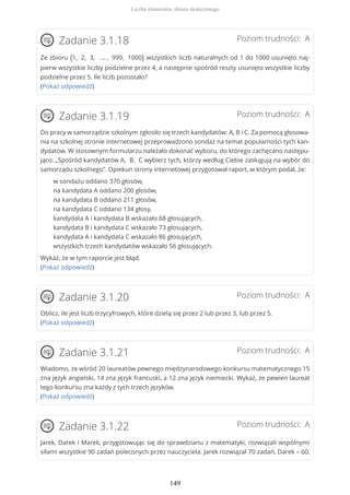 Poziom trudności: AZadanie 3.1.18
Ze zbioru {1, 2, 3, … , 999, 1000} wszystkich liczb naturalnych od 1 do 1000 usunięto naj-
pierw wszystkie liczby podzielne przez 4, a następnie spośród reszty usunięto wszystkie liczby
podzielne przez 5. Ile liczb pozostało?
(Pokaż odpowiedź)
Poziom trudności: AZadanie 3.1.19
Do pracy w samorządzie szkolnym zgłosiło się trzech kandydatów: A, B i C. Za pomocą głosowa-
nia na szkolnej stronie internetowej przeprowadzono sondaż na temat popularności tych kan-
dydatów. W stosownym formularzu należało dokonać wyboru, do którego zachęcano następu-
jąco: „Spośród kandydatów A, B, C wybierz tych, którzy według Ciebie zasługują na wybór do
samorządu szkolnego”. Opiekun strony internetowej przygotował raport, w którym podał, że:
w sondażu oddano 370 głosów,
na kandydata A oddano 200 głosów,
na kandydata B oddano 211 głosów,
na kandydata C oddano 134 głosy,
kandydata A i kandydata B wskazało 68 głosujących,
kandydata B i kandydata C wskazało 73 głosujących,
kandydata A i kandydata C wskazało 86 głosujących,
wszystkich trzech kandydatów wskazało 56 głosujących.
Wykaż, że w tym raporcie jest błąd.
(Pokaż odpowiedź)
Poziom trudności: AZadanie 3.1.20
Oblicz, ile jest liczb trzycyfrowych, które dzielą się przez 2 lub przez 3, lub przez 5.
(Pokaż odpowiedź)
Poziom trudności: AZadanie 3.1.21
Wiadomo, że wśród 20 laureatów pewnego międzynarodowego konkursu matematycznego 15
zna język angielski, 14 zna język francuski, a 12 zna język niemiecki. Wykaż, że pewien laureat
tego konkursu zna każdy z tych trzech języków.
(Pokaż odpowiedź)
Poziom trudności: AZadanie 3.1.22
Jarek, Darek i Marek, przygotowując się do sprawdzianu z matematyki, rozwiązali wspólnymi
siłami wszystkie 90 zadań poleconych przez nauczyciela. Jarek rozwiązał 70 zadań, Darek – 60,
Liczba elementów zbioru skończonego
149
 