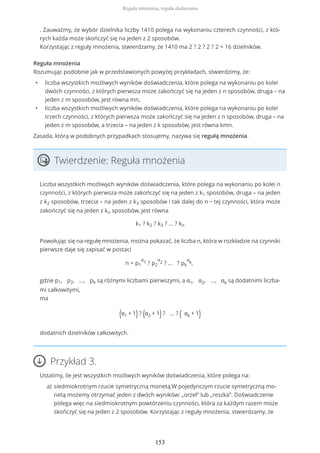 . Zauważmy, że wybór dzielnika liczby 1410 polega na wykonaniu czterech czynności, z któ-
rych każda może skończyć się na jeden z 2 sposobów.
Korzystając z reguły mnożenia, stwierdzamy, że 1410 ma 2 ? 2 ? 2 ? 2 = 16 dzielników.
Reguła mnożenia
Rozumując podobnie jak w przedstawionych powyżej przykładach, stwierdzimy, że:
• liczba wszystkich możliwych wyników doświadczenia, które polega na wykonaniu po kolei
dwóch czynności, z których pierwsza może zakończyć się na jeden z n sposobów, druga – na
jeden z m sposobów, jest równa mn,
• liczba wszystkich możliwych wyników doświadczenia, które polega na wykonaniu po kolei
trzech czynności, z których pierwsza może zakończyć się na jeden z n sposobów, druga – na
jeden z m sposobów, a trzecia – na jeden z k sposobów, jest równa kmn.
Zasada, którą w podobnych przypadkach stosujemy, nazywa się regułą mnożenia.
Twierdzenie: Reguła mnożenia
Liczba wszystkich możliwych wyników doświadczenia, które polega na wykonaniu po kolei n
czynności, z których pierwsza może zakończyć się na jeden z k1 sposobów, druga – na jeden
z k2 sposobów, trzecia – na jeden z k3 sposobów i tak dalej do n − tej czynności, która może
zakończyć się na jeden z kn sposobów, jest równa
k1 ? k2 ? k3 ? ... ? kn
Powołując się na regułę mnożenia, można pokazać, że liczba n, która w rozkładzie na czynniki
pierwsze daje się zapisać w postaci
n = p1
α
1 ? p2
α
2 ? ... ? pk
α
k,
gdzie p1, p2, ..., pk są różnymi liczbami pierwszymi, a α1, α2, ..., αk są dodatnimi liczba-
mi całkowitymi,
ma
(α1 + 1) ? (α2 + 1) ? ... ? ( αk + 1)
dodatnich dzielników całkowitych.
Przykład 3.
Ustalimy, ile jest wszystkich możliwych wyników doświadczenia, które polega na:
siedmiokrotnym rzucie symetryczną monetą.W pojedynczym rzucie symetryczną mo-
netą możemy otrzymać jeden z dwóch wyników: „orzeł” lub „reszka”. Doświadczenie
polega więc na siedmiokrotnym powtórzeniu czynności, która za każdym razem może
skończyć się na jeden z 2 sposobów. Korzystając z reguły mnożenia, stwierdzamy, że
a)
Reguła mnożenia, reguła dodawania
153
 