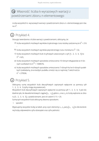 Własność: liczba k-wyrazowych wariacji z
powtórzeniami zbioru n-elementowego
Liczba wszystkich k– wyrazowych wariacji z powtórzeniami zbioru n– elementowego jest rów-
na n
k
.
Przykład 4.
Stosując twierdzenie o liczbie wariacji z powtórzeniami, obliczymy, że:
Przykład 5.
Obliczymy sumę wszystkich liczb dwucyfrowych zapisanych wyłącznie za pomocą cyfr
1, 2, 3, 4, 5 (cyfry mogą się powtarzać).
Wszystkich liczb dwucyfrowych zapisanych wyłącznie za pomocą cyfr 1, 2, 3, 4, 5 jest do-
kładnie tyle, ile dwuelementowych ciągów (c1, c2), gdzie c1 oraz c2 to liczby wybrane ze zbio-
ru {1, 2, 3, 4, 5}, z powtórzeniami. Jest ich zatem 5 ? 5 = 25.
Sumę tych wszystkich liczb obliczymy dwoma sposobami.
• sposób I
Wypisujemy wszystkie liczby w tabeli, przy czym elementy c1, c2 pary (c1, c2) to dla konkret-
nej liczby odpowiednio cyfra dziesiątek oraz cyfra jedności.
liczba wszystkich możliwych wyników trzykrotnego rzutu kostką sześcienną to 6
3
= 216
,
a)
liczba wszystkich możliwych wyników pięciokrotnego rzutu monetą to 2
5
= 32,b)
liczba wszystkich możliwych liczb 4-cyfrowych utworzonych z cyfr {1, 2, 3, 4, 5} to
5
4
= 625,
c)
liczba wszystkich możliwych sposobów umieszczenia 10 różnych długopisów w 4 róż-
nych szufladach to 4
10
= 1048576,
d)
liczba wszystkich możliwych sposobów umieszczenia 7 różnych kul w 6 różnych pudeł-
kach (zakładamy, że w każdym pudełku zmieści się co najmniej 7 takich kul) to
6
7
= 279936.
e)
Reguła mnożenia, reguła dodawania
155
 