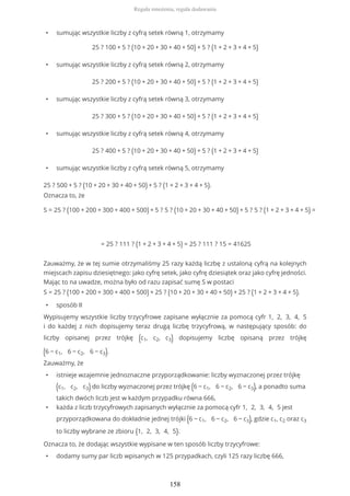 • sumując wszystkie liczby z cyfrą setek równą 1, otrzymamy
25 ? 100 + 5 ? (10 + 20 + 30 + 40 + 50) + 5 ? (1 + 2 + 3 + 4 + 5)
• sumując wszystkie liczby z cyfrą setek równą 2, otrzymamy
25 ? 200 + 5 ? (10 + 20 + 30 + 40 + 50) + 5 ? (1 + 2 + 3 + 4 + 5)
• sumując wszystkie liczby z cyfrą setek równą 3, otrzymamy
25 ? 300 + 5 ? (10 + 20 + 30 + 40 + 50) + 5 ? (1 + 2 + 3 + 4 + 5)
• sumując wszystkie liczby z cyfrą setek równą 4, otrzymamy
25 ? 400 + 5 ? (10 + 20 + 30 + 40 + 50) + 5 ? (1 + 2 + 3 + 4 + 5)
• sumując wszystkie liczby z cyfrą setek równą 5, otrzymamy
25 ? 500 + 5 ? (10 + 20 + 30 + 40 + 50) + 5 ? (1 + 2 + 3 + 4 + 5).
Oznacza to, że
S = 25 ? (100 + 200 + 300 + 400 + 500) + 5 ? 5 ? (10 + 20 + 30 + 40 + 50) + 5 ? 5 ? (1 + 2 + 3 + 4 + 5) =
= 25 ? 111 ? (1 + 2 + 3 + 4 + 5) = 25 ? 111 ? 15 = 41625
Zauważmy, że w tej sumie otrzymaliśmy 25 razy każdą liczbę z ustaloną cyfrą na kolejnych
miejscach zapisu dziesiętnego: jako cyfrę setek, jako cyfrę dziesiątek oraz jako cyfrę jedności.
Mając to na uwadze, można było od razu zapisać sumę S w postaci
S = 25 ? (100 + 200 + 300 + 400 + 500) + 25 ? (10 + 20 + 30 + 40 + 50) + 25 ? (1 + 2 + 3 + 4 + 5).
• sposób II
Wypisujemy wszystkie liczby trzycyfrowe zapisane wyłącznie za pomocą cyfr 1, 2, 3, 4, 5
i do każdej z nich dopisujemy teraz drugą liczbę trzycyfrową, w następujący sposób: do
liczby opisanej przez trójkę (c1, c2, c3) dopisujemy liczbę opisaną przez trójkę
(6 − c1, 6 − c2, 6 − c3).
Zauważmy, że
• istnieje wzajemnie jednoznaczne przyporządkowanie: liczby wyznaczonej przez trójkę
(c1, c2, c3) do liczby wyznaczonej przez trójkę (6 − c1, 6 − c2, 6 − c3), a ponadto suma
takich dwóch liczb jest w każdym przypadku równa 666,
• każda z liczb trzycyfrowych zapisanych wyłącznie za pomocą cyfr 1, 2, 3, 4, 5 jest
przyporządkowana do dokładnie jednej trójki (6 − c1, 6 − c2, 6 − c3), gdzie c1, c2 oraz c3
to liczby wybrane ze zbioru {1, 2, 3, 4, 5}.
Oznacza to, że dodając wszystkie wypisane w ten sposób liczby trzycyfrowe:
• dodamy sumy par liczb wpisanych w 125 przypadkach, czyli 125 razy liczbę 666,
Reguła mnożenia, reguła dodawania
158
 