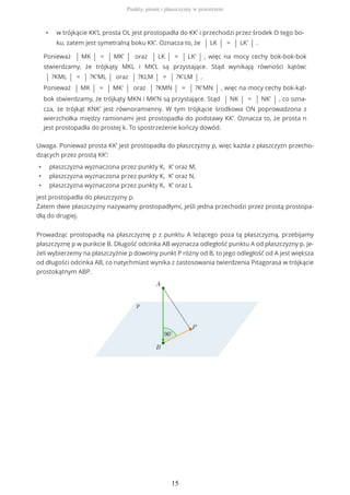 • w trójkącie KK’L prosta OL jest prostopadła do KK’ i przechodzi przez środek O tego bo-
ku, zatem jest symetralną boku KK’. Oznacza to, że | LK | = | LK' | .
Ponieważ | MK | = | MK' | oraz | LK | = | LK' | , więc na mocy cechy bok-bok-bok
stwierdzamy, że trójkąty MKL i MK’L są przystające. Stąd wynikają równości kątów:
| ?KML | = | ?K'ML | oraz | ?KLM | = | ?K'LM | .
Ponieważ | MK | = | MK' | oraz | ?KMN | = | ?K'MN | , więc na mocy cechy bok-kąt-
bok stwierdzamy, że trójkąty MKN i MK’N są przystające. Stąd | NK | = | NK' | , co ozna-
cza, że trójkąt KNK’ jest równoramienny. W tym trójkącie środkowa ON poprowadzona z
wierzchołka między ramionami jest prostopadła do podstawy KK’. Oznacza to, że prosta n
jest prostopadła do prostej k. To spostrzeżenie kończy dowód.
Uwaga. Ponieważ prosta KK’ jest prostopadła do płaszczyzny p, więc każda z płaszczyzn przecho-
dzących przez prostą KK’:
• płaszczyzna wyznaczona przez punkty K, K’ oraz M,
• płaszczyzna wyznaczona przez punkty K, K’ oraz N,
• płaszczyzna wyznaczona przez punkty K, K’ oraz L
jest prostopadła do płaszczyzny p.
Zatem dwie płaszczyzny nazywamy prostopadłymi, jeśli jedna przechodzi przez prostą prostopa-
dłą do drugiej.
Prowadząc prostopadłą na płaszczyznę p z punktu A leżącego poza tą płaszczyzną, przebijamy
płaszczyznę p w punkcie B. Długość odcinka AB wyznacza odległość punktu A od płaszczyzny p. Je-
żeli wybierzemy na płaszczyźnie p dowolny punkt P różny od B, to jego odległość od A jest większa
od długości odcinka AB, co natychmiast wynika z zastosowania twierdzenia Pitagorasa w trójkącie
prostokątnym ABP.
Punkty, proste i płaszczyzny w przestrzeni
15
 