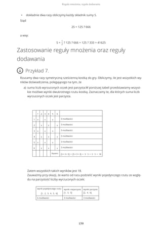 • dokładnie dwa razy obliczymy każdy składnik sumy S.
Stąd
2S = 125 ? 666
a więc
S =
1
2
? 125 ? 666 = 125 ? 333 = 41625
Zastosowanie reguły mnożenia oraz reguły
dodawania
Przykład 7.
Rzucamy dwa razy symetryczną sześcienną kostką do gry. Obliczymy, ile jest wszystkich wy-
ników doświadczenia, polegającego na tym, że
suma liczb wyrzuconych oczek jest parzysta.W poniższej tabeli przedstawiamy wszyst-
kie możliwe wyniki dwukrotnego rzutu kostką. Zaznaczamy te, dla których suma liczb
wyrzuconych oczek jest parzysta.
1 2 3 4 5 6
1 x x x 3 możliwości
2 x x x 3 możliwości
3 x x x 3 możliwości
4 x x x 3 możliwości
5 x x x 3 możliwości
6 x x x 3 możliwości
Razem: (3 + 3 + 3) + (3 + 3 + 3) = 3 ∙ 3 + 3 ∙ 3 = 18
Zatem wszystkich takich wyników jest 18.
Zauważmy przy okazji, że warto od razu podzielić wyniki pojedynczego rzutu ze wzglę-
du na parzystość liczby wyrzuconych oczek:
wynik pojedynczego rzutu
{1, 2, 3, 4, 5, 6}
wyniki nieparzyste
{1, 3, 5}
wyniki parzyste
{2, 4, 6}
6 możliwości 3 możliwości 3 możliwości
a)
Reguła mnożenia, reguła dodawania
159
 
