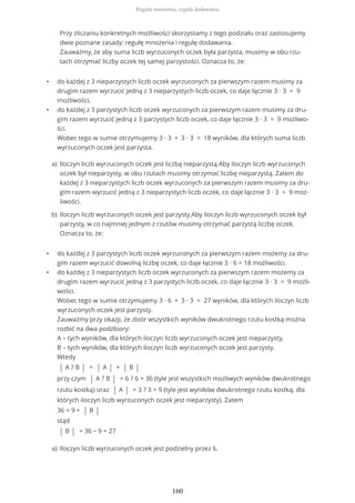 • do każdej z 3 nieparzystych liczb oczek wyrzuconych za pierwszym razem musimy za
drugim razem wyrzucić jedną z 3 nieparzystych liczb oczek, co daje łącznie 3 ∙ 3 = 9
możliwości,
• do każdej z 3 parzystych liczb oczek wyrzuconych za pierwszym razem musimy za dru-
gim razem wyrzucić jedną z 3 parzystych liczb oczek, co daje łącznie 3 ∙ 3 = 9 możliwo-
ści.
Wobec tego w sumie otrzymujemy 3 ∙ 3 + 3 ∙ 3 = 18 wyników, dla których suma liczb
wyrzuconych oczek jest parzysta.
• do każdej z 3 parzystych liczb oczek wyrzuconych za pierwszym razem możemy za dru-
gim razem wyrzucić dowolną liczbę oczek, co daje łącznie 3 ∙ 6 = 18 możliwości,
• do każdej z 3 nieparzystych liczb oczek wyrzuconych za pierwszym razem możemy za
drugim razem wyrzucić jedną z 3 parzystych liczb oczek, co daje łącznie 3 ∙ 3 = 9 możli-
wości.
Wobec tego w sumie otrzymujemy 3 ∙ 6 + 3 ∙ 3 = 27 wyników, dla których iloczyn liczb
wyrzuconych oczek jest parzysty.
Zauważmy przy okazji, że zbiór wszystkich wyników dwukrotnego rzutu kostką można
rozbić na dwa podzbiory:
A – tych wyników, dla których iloczyn liczb wyrzuconych oczek jest nieparzysty,
B – tych wyników, dla których iloczyn liczb wyrzuconych oczek jest parzysty.
Wtedy
| A ? B | = | A | + | B |
przy czym | A ? B | = 6 ? 6 = 36 (tyle jest wszystkich możliwych wyników dwukrotnego
rzutu kostką) oraz | A | = 3 ? 3 = 9 (tyle jest wyników dwukrotnego rzutu kostką, dla
których iloczyn liczb wyrzuconych oczek jest nieparzysty). Zatem
36 = 9 + | B |
stąd
| B | = 36 − 9 = 27
Przy zliczaniu konkretnych możliwości skorzystamy z tego podziału oraz zastosujemy
dwie poznane zasady: regułę mnożenia i regułę dodawania.
Zauważmy, że aby suma liczb wyrzuconych oczek była parzysta, musimy w obu rzu-
tach otrzymać liczby oczek tej samej parzystości. Oznacza to, że:
Iloczyn liczb wyrzuconych oczek jest liczbą nieparzystą.Aby iloczyn liczb wyrzuconych
oczek był nieparzysty, w obu rzutach musimy otrzymać liczbę nieparzystą. Zatem do
każdej z 3 nieparzystych liczb oczek wyrzuconych za pierwszym razem musimy za dru-
gim razem wyrzucić jedną z 3 nieparzystych liczb oczek, co daje łącznie 3 ∙ 3 = 9 moż-
liwości.
a)
Iloczyn liczb wyrzuconych oczek jest parzysty.Aby iloczyn liczb wyrzuconych oczek był
parzysty, w co najmniej jednym z rzutów musimy otrzymać parzystą liczbę oczek.
Oznacza to, że:
b)
Iloczyn liczb wyrzuconych oczek jest podzielny przez 6.a)
Reguła mnożenia, reguła dodawania
160
 