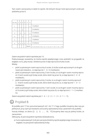 Tym razem zaznaczamy w tabeli te wyniki, dla których iloczyn liczb wyrzuconych oczek jest
podzielny przez 6.
w1 / w2 1 2 3 4 5 6
1 x 1 możliwość
2 x 2 możliwości
3 x x x 3 możliwości
4 x x 2 możliwości
5 x 1 możliwość
6 x x x x x x 6 możliwości
Razem: 1 + 2 + 3 + 2 + 1 + 6 = 2 ∙ 1 + 2 ∙ 2 + 1 ∙ 3 + 1 ∙ 6 = 15
Zatem wszystkich takich wyników jest 15.
Podsumowując zauważmy, że można wyniki pojedynczego rzutu podzielić na przypadki ze
względu na to, jaką resztę z dzielenia przez 6 daje wyrzucona liczba oczek.
Wtedy:
• jeżeli za pierwszym razem wyrzucimy 6 oczek, to liczba oczek wyrzuconych za drugim
razem jest dowolna , co daje łącznie 1 ∙ 6 = 6 możliwości,
• jeżeli za pierwszym razem wyrzucimy 2 lub 4 oczka, to za drugim razem musimy wyrzu-
cić 3 lub 6 oczek (czyli liczbę oczek, która dzieli się przez 3), co daje łącznie 2 ∙ 2 = 4
możliwości,
• jeżeli za pierwszym razem wyrzucimy 3 oczka, to za drugim razem musimy wyrzucić
2, 4 lub 6 oczek (czyli liczbę oczek, która dzieli się przez 2), co daje łącznie 1 ∙ 3 = 3
możliwości,
• jeżeli za pierwszym razem wyrzucimy 1 lub 5 oczek, to za drugim razem musimy wyrzu-
cić 6 oczek (czyli liczbę oczek, która dzieli się przez 6), co daje łącznie 2 ∙ 1 = 2 możliwo-
ści.
Zatem wszystkich takich wyników jest 1 ∙ 6 + 2 ∙ 2 + 1 ∙ 3 + 2 ∙ 1 = 15.
Przykład 8.
W pudełku jest 17 kul, ponumerowanych od 1 do 17. Z tego pudełka losujemy dwa razy po
jednej kuli, przy czym po losowaniu wrzucamy wylosowaną kulę z powrotem do pudełka.
Inaczej mówiąc: ze zbioru {1, 2, 3, ... , 16, 17} losujemy dwa razy po jednej liczbie, ze
zwracaniem.
Obliczymy, ile jest wszystkich wyników doświadczenia.
Suma wylosowanych liczb jest parzysta.Dzielimy wyniki pojedynczego losowania ze
względu na parzystość wylosowanej liczby:
a)
Reguła mnożenia, reguła dodawania
161
 