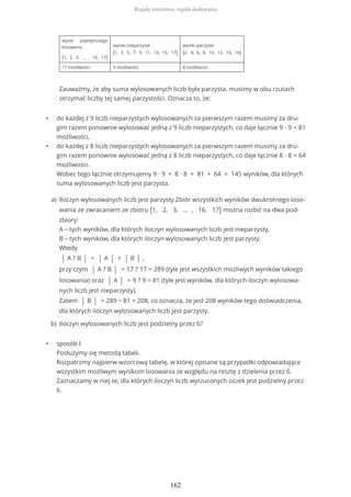 • do każdej z 9 liczb nieparzystych wylosowanych za pierwszym razem musimy za dru-
gim razem ponownie wylosować jedną z 9 liczb nieparzystych, co daje łącznie 9 ∙ 9 = 81
możliwości,
• do każdej z 8 liczb nieparzystych wylosowanych za pierwszym razem musimy za dru-
gim razem ponownie wylosować jedną z 8 liczb nieparzystych, co daje łącznie 8 ∙ 8 = 64
możliwości.
Wobec tego łącznie otrzymujemy 9 ∙ 9 + 8 ∙ 8 = 81 + 64 = 145 wyników, dla których
suma wylosowanych liczb jest parzysta.
• sposób I
Posłużymy się metodą tabeli.
Rozpatrzmy najpierw wzorcową tabelę, w której opisane są przypadki odpowiadające
wszystkim możliwym wynikom losowania ze względu na resztę z dzielenia przez 6.
Zaznaczamy w niej te, dla których iloczyn liczb wyrzuconych oczek jest podzielny przez
6.
wynik pojedynczego
losowania
{1, 2, 3, … , 16, 17}
wyniki nieparzyste
{1, 3, 5, 7, 9, 11, 13, 15, 17}
wyniki parzyste
{2, 4, 6, 8, 10, 12, 14, 16}
17 możliwości 9 możliwości 8 możliwości
Zauważmy, że aby suma wylosowanych liczb była parzysta, musimy w obu rzutach
otrzymać liczby tej samej parzystości. Oznacza to, że:
Iloczyn wylosowanych liczb jest parzysty.Zbiór wszystkich wyników dwukrotnego loso-
wania ze zwracaniem ze zbioru {1, 2, 3, ... , 16, 17} można rozbić na dwa pod-
zbiory:
A – tych wyników, dla których iloczyn wylosowanych liczb jest nieparzysty,
B – tych wyników, dla których iloczyn wylosowanych liczb jest parzysty.
Wtedy
| A ? B | = | A | + | B | ,
przy czym | A ? B | = 17 ? 17 = 289 (tyle jest wszystkich możliwych wyników takiego
losowania) oraz | A | = 9 ? 9 = 81 (tyle jest wyników, dla których iloczyn wylosowa-
nych liczb jest nieparzysty).
Zatem | B | = 289 − 81 = 208, co oznacza, że jest 208 wyników tego doświadczenia,
dla których iloczyn wylosowanych liczb jest parzysty.
a)
Iloczyn wylosowanych liczb jest podzielny przez 6?b)
Reguła mnożenia, reguła dodawania
162
 