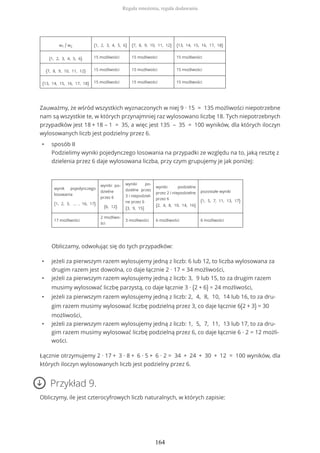 w1 / w2 {1, 2, 3, 4, 5, 6} {7, 8, 9, 10, 11, 12} {13, 14, 15, 16, 17, 18}
{1, 2, 3, 4, 5, 6} 15 możliwości 15 możliwości 15 możliwości
{7, 8, 9, 10, 11, 12} 15 możliwości 15 możliwości 15 możliwości
{13, 14, 15, 16, 17, 18} 15 możliwości 15 możliwości 15 możliwości
Zauważmy, że wśród wszystkich wyznaczonych w niej 9 ∙ 15 = 135 możliwości niepotrzebne
nam są wszystkie te, w których przynajmniej raz wylosowano liczbę 18. Tych niepotrzebnych
przypadków jest 18 + 18 – 1 = 35, a więc jest 135 – 35 = 100 wyników, dla których iloczyn
wylosowanych liczb jest podzielny przez 6.
• sposób II
Podzielimy wyniki pojedynczego losowania na przypadki ze względu na to, jaką resztę z
dzielenia przez 6 daje wylosowana liczba, przy czym grupujemy je jak poniżej:
wynik pojedynczego
losowania
{1, 2, 3, … , 16, 17}
wyniki po-
dzielne
przez 6
{6, 12}
wyniki po-
dzielne przez
3 i niepodziel-
ne przez 6
{3, 9, 15}
wyniki podzielne
przez 2 i niepodzielne
przez 6
{2, 4, 8, 10, 14, 16}
pozostałe wyniki
{1, 5, 7, 11, 13, 17}
17 możliwości
2 możliwo-
ści
3 możliwości 6 możliwości 6 możliwości
Obliczamy, odwołując się do tych przypadków:
• jeżeli za pierwszym razem wylosujemy jedną z liczb: 6 lub 12, to liczba wylosowana za
drugim razem jest dowolna, co daje łącznie 2 ∙ 17 = 34 możliwości,
• jeżeli za pierwszym razem wylosujemy jedną z liczb: 3, 9 lub 15, to za drugim razem
musimy wylosować liczbę parzystą, co daje łącznie 3 ∙ (2 + 6) = 24 możliwości,
• jeżeli za pierwszym razem wylosujemy jedną z liczb: 2, 4, 8, 10, 14 lub 16, to za dru-
gim razem musimy wylosować liczbę podzielną przez 3, co daje łącznie 6(2 + 3) = 30
możliwości,
• jeżeli za pierwszym razem wylosujemy jedną z liczb: 1, 5, 7, 11, 13 lub 17, to za dru-
gim razem musimy wylosować liczbę podzielną przez 6, co daje łącznie 6 ∙ 2 = 12 możli-
wości.
Łącznie otrzymujemy 2 ∙ 17 + 3 ∙ 8 + 6 ∙ 5 + 6 ∙ 2 = 34 + 24 + 30 + 12 = 100 wyników, dla
których iloczyn wylosowanych liczb jest podzielny przez 6.
Przykład 9.
Obliczymy, ile jest czterocyfrowych liczb naturalnych, w których zapisie:
Reguła mnożenia, reguła dodawania
164
 