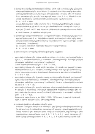 • parzysta jest jedynie cyfra tysięcy: wtedy na miejscu cyfry tysięcy musi wystąpić jedna z
cyfr: 2, 4, 6 lub 8 (4 możliwości), a na każdym z pozostałych miejsc musi wystąpić cyfra
nieparzysta (za każdym razem mamy 5 możliwości).
Zatem wszystkich możliwości jest 4 ∙ 5 ∙ 5 ∙ 5 = 500,
• parzysta jest jedynie cyfra setek: wtedy na miejscu cyfry setek musi wystąpić cyfra pa-
rzysta (5 możliwości), a na każdym z pozostałych miejsc musi wystąpić cyfra nieparzy-
sta (za każdym razem mamy 5 możliwości). Oznacza to, że wszystkich możliwości jest
5 ∙ 5 ∙ 5 ∙ 5 = 625,
• parzysta jest jedynie cyfra dziesiątek: wtedy na miejscu cyfry dziesiątek musi wystąpić
cyfra parzysta (5 możliwości), a na każdym z pozostałych miejsc musi wystąpić cyfra
nieparzysta (za każdym razem mamy 5 możliwości). Oznacza to, że wszystkich możliwo-
ści jest 5 ∙ 5 ∙ 5 ∙ 5 = 625,
• parzysta jest jedynie cyfra jedności: wtedy na miejscu cyfry jedności musi wystąpić cy-
fra parzysta (5 możliwości), a na każdym z pozostałych miejsc musi wystąpić cyfra nie-
parzysta (za każdym razem mamy 5 możliwości). Oznacza to, że wszystkich możliwości
jest 5 ∙ 5 ∙ 5 ∙ 5 = 625.
Ostatecznie stwierdzamy, że jest 500 + 3 ? 625 = 2375 czterocyfrowych liczb natural-
nych, w których dokładnie jedna cyfra jest parzysta.
cyfra jedności jest parzysta.W zapisie każdej z takich liczb na miejscu cyfry tysięcy mo-
że wystąpić dowolna cyfra różna od zera (9 możliwości), na miejscu cyfry setek – do-
wolna cyfra (10 możliwości), na miejscu cyfry dziesiątek – dowolna cyfra (10 możliwo-
ści), a na miejscu cyfry jedności musi wystąpić jedna z cyfr: 0, 2, 4, 6 lub 8 (5 możli-
wości). Do obliczenia wszystkich możliwości stosujemy regułę mnożenia:
9 ∙ 10 ∙ 10 ∙ 5 = 4500.
Uwaga. Czterocyfrowa liczba naturalna ma na miejscu cyfry jedności cyfrę parzystą
wtedy i tylko wtedy, gdy jest liczbą parzystą. Ponieważ czterocyfrowych liczb parzy-
stych jest
1
2
? 9000 = 4500, więc dokładnie tyle jest czterocyfrowych liczb naturalnych,
w których zapisie cyfra jedności jest parzysta.
a)
cyfra tysięcy jest parzysta.W zapisie każdej z takich liczb na miejscu cyfry tysięcy może
wystąpić jedna z cyfr: 2, 4, 6 lub 8 (4 możliwości), a na każdym z miejsc: cyfry setek,
cyfry dziesiątek oraz cyfry jedności należy wstawić dowolnie wybraną cyfrę (za każdym
razem mamy 10 możliwości).
Do obliczenia wszystkich możliwości stosujemy regułę mnożenia:
4 ∙ 10 ∙ 10 ∙ 10 = 4000.
b)
dokładnie jedna cyfra jest parzysta.Rozpatrujemy przypadki:c)
cyfra dziesiątek jest o 2 większa od cyfry setek.
W zapisie każdej z szukanych liczb na miejscu cyfry tysięcy może wystąpić dowolna cy-
fra różna od zera (9 możliwości), a na miejscu cyfr jedności – dowolna cyfra (10 możli-
wości). Ponieważ cyfra dziesiątek jest o 2 większa od cyfry setek, więc na miejscu cyfry
dziesiątek może wystąpić jedna z cyfr: 9, 8, 7, 6, 5, 4, 3, 2 i wtedy na miejscu cyfry
setek wystąpi cyfra odpowiednio 7, 6, 5, 4, 3, 2, 1, 0, tzn. możliwych jest 8 liczb
a)
Reguła mnożenia, reguła dodawania
165
 
