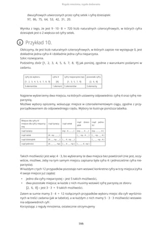 Wynika z tego, że jest 9 ∙ 10 ∙ 8 = 720 liczb naturalnych czterocyfrowych, w których cyfra
dziesiątek jest o 2 większa od cyfry setek.
Przykład 10.
Obliczymy, ile jest liczb naturalnych czterocyfrowych, w których zapisie nie występuje 0, jest
dokładnie jedna cyfra 4 i dokładnie jedna cyfra nieparzysta.
Szkic rozwiązania.
Podzielmy zbiór {1, 2, 3, 4, 5, 6, 7, 8, 9} jak poniżej, zgodnie z warunkami podanymi w
zadaniu.
cyfry do wyboru
{1, 2, 3, 4, 5, 6, 7, 8, 9}
cyfra 4
{4}
cyfry nieparzyste (np)
{1, 3, 5, 7, 9}
pozostałe cyfry
{2, 6, 8}
9 elementów 1 element 5 elementów 3 elementy
Najpierw wybierzemy dwa miejsca, na których ustawimy odpowiednio: cyfrę 4 oraz cyfrę nie-
parzystą.
Możliwe wybory opiszemy, wskazując miejsce w czteroelementowym ciągu, zgodne z przy-
porządkowaniem do odpowiedniego rzędu. Wybory te ilustruje poniższa tabelka.
Miejsce dla cyfry 4/
miejsce dla cyfry nieparzy-
stej
rząd tysięcy rząd setek
rząd dziesi-
ątek
rząd jedno-
ści
rząd tysięcy (np , 4 , _ , _ ) (np , _ , 4 , _ ) (np , _ , _ , 4 )
rząd setek (4 , np , _ , _ ) ( _ , np , 4 , _ ) ( _ , np , _ , 4 )
rząd dziesiątek (4 , _ , np , _ ) ( _ , 4 , np , _ ) ( _ , _ , np , 4 )
rząd jedności (4 , _ , _ , np) ( _ , 4 , _ , np ) ( _ , _ , 4 , np )
Takich możliwości jest więc 4 ∙ 3, bo wybieramy te dwa miejsca bez powtórzeń (nie jest, oczy-
wiście, możliwe, żeby na tym samym miejscu zapisana była cyfra 4 i jednocześnie cyfra nie-
parzysta).
W każdym z tych 12 przypadków pozostaje nam wstawić konkretne cyfry w trzy miejsca (cyfra
4 swoje miejsce już zajęła):
• jedno dla cyfry nieparzystej – jest 5 takich możliwości,
• dwa pozostałe miejsca; w każde z nich musimy wstawić cyfrę parzystą ze zbioru
{2, 6, 8} – jest 3 ∙ 3 = 9 takich możliwości.
Zatem w sumie mamy 3 ∙ 4 = 12 rozłącznych przypadków wyboru miejsc dla cyfr wyróżnio-
nych w treści zadania (jak w tabelce), a w każdym z nich mamy 5 ∙ 3 ∙ 3 możliwości wstawie-
nia odpowiednich cyfr.
Korzystając z reguły mnożenia, ostatecznie otrzymujemy
dwucyfrowych utworzonych przez cyfrę setek i cyfrę dziesiątek:
97, 86, 75, 64, 53, 42, 31, 20.
Reguła mnożenia, reguła dodawania
166
 