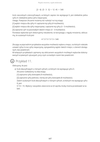 (3 ∙ 4) ∙ (5 ∙ 3 ∙ 3) = 12 45 = 540
liczb naturalnych czterocyfrowych, w których zapisie nie występuje 0, jest dokładnie jedna
cyfra 4 i dokładnie jedna cyfra nieparzysta.
Uwaga. Powyższe zliczanie możemy też rozłożyć na trzy etapy:
(1) wybór miejsca dla cyfry 4 i zapisanie tej cyfry (4 możliwości),
(2) wybór miejsca dla cyfry nieparzystej i zapisanie tej cyfry (3 ∙ 5 możliwości),
(3) zapisanie cyfr na pozostałych dwóch miejsc (3 ∙ 3 możliwości).
Ponieważ wyborów tych dokonujemy niezależnie, to korzystając z reguły mnożenia, oblicza-
my, że szukanych liczb jest
4 ? 3 ? 5 ? 3 ? 3 = 540
Zliczając w poprzednim przykładzie wszystkie możliwości wyboru miejsc, na których należało
ustawić cyfrę 4 oraz cyfrę nieparzystą, opisywaliśmy wybór dwóch miejsc z czterech dostęp-
nych, bez powtórzeń.
W kolejnych przykładach zajmiemy się obliczaniem wszystkich możliwych wyborów dokony-
wanych w pewnych sytuacjach, przy czym za każdym razem bez powtórzeń.
Przykład 11.
Obliczymy, ile jest:
liczb dwucyfrowych o różnych cyfrach, w których nie występuje cyfra 0.
Zliczanie rozkładamy na dwa etapy:
(1) zapisanie cyfry dziesiątek (9 możliwości),
(2) zapisanie cyfry jedności, różnej od cyfry dziesiątek (8 możliwości).
Zatem szukanych liczb dwucyfrowych o różnych cyfrach, w których nie występuje cyfra
0, jest
9 ? 8 = 72. Wybory i wszystkie utworzone w ich wyniku liczby można przedstawić w ta-
beli.
a)
Reguła mnożenia, reguła dodawania
167
 