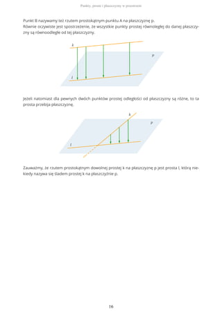 Punkt B nazywamy też rzutem prostokątnym punktu A na płaszczyznę p.
Równie oczywiste jest spostrzeżenie, że wszystkie punkty prostej równoległej do danej płaszczy-
zny są równoodległe od tej płaszczyzny.
Jeżeli natomiast dla pewnych dwóch punktów prostej odległości od płaszczyzny są różne, to ta
prosta przebija płaszczyznę.
Zauważmy, że rzutem prostokątnym dowolnej prostej k na płaszczyznę p jest prosta l, którą nie-
kiedy nazywa się śladem prostej k na płaszczyźnie p.
Punkty, proste i płaszczyzny w przestrzeni
16
 