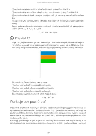 (2) zapisanie cyfry tysięcy, różnej od cyfry dziesiątek tysięcy (6 możliwości),
(3) zapisanie cyfry setek, różnej od cyfr: tysięcy oraz dziesiątek tysięcy (5 możliwości),
(4) zapisanie cyfry dziesiątek, różnej od każdej z trzech cyfr zapisanych wcześniej (4 możliwo-
ści),
(5) zapisanie cyfry jedności, różnej od każdej z czterech cyfr zapisanych wcześniej (3 możli-
wości).
Zatem szukanych liczb pięciocyfrowych o różnych cyfrach, w zapisie których występują wy-
łącznie cyfry 1, 2, 3, 4, 5, 6, 7, jest
7 ? 6 ? 5 ? 4 ? 3 = 2520
Przykład 12.
Flagę, taką jak pokazana na rysunku, należy zszyć z trzech jednakowych pasów kolorowej tka-
niny. Kolory pasów górnego, środkowego i dolnego mają być parami różne. Obliczymy, ile ta-
kich różnych flag można utworzyć, mając do dyspozycji tkaniny w sześciu różnych kolorach.
Zliczanie liczby flag rozkładamy na trzy etapy:
(1) wybór koloru dla górnego pasa (6 możliwości),
(2) wybór koloru dla środkowego pasa (5 możliwości),
(3) wybór koloru dla dolnego pasa (4 możliwości).
Zatem liczba wszystkich możliwych takich flag jest równa
6 ? 5 ? 4 = 120
Wariacje bez powtórzeń
W ostatnich przykładach mieliśmy do czynienia z doświadczeniami polegającymi na wyborze ko-
lejno pewnej liczby elementów z ustalonego zbioru, przy czym wybierane elementy nie mogły się
powtarzać.Załóżmy, że mamy do czynienia z doświadczeniem polegającym na wyborze kolejno k
elementów ze zbioru n-elementowego, bez powtórzeń (k jest liczbą całkowitą spełniającą układ
nierówności 1 ≤ k ≤ n).
Rozumując podobnie jak w tych przykładach, rozłóżmy doświadczenie na k etapów. Wtedy w ko-
lejnych etapach od pierwszego do ostatniego (o numerze k) liczby możliwości będą równe od-
Reguła mnożenia, reguła dodawania
169
 