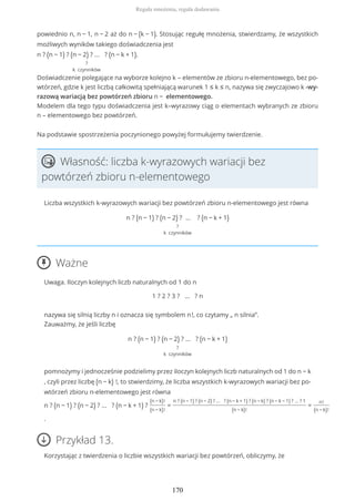 powiednio n, n − 1, n − 2 aż do n − (k − 1). Stosując regułę mnożenia, stwierdzamy, że wszystkich
możliwych wyników takiego doświadczenia jest
n ? (n − 1) ? (n − 2) ? ... ? (n − k + 1)
?
k czynników
.
Doświadczenie polegające na wyborze kolejno k – elementów ze zbioru n-elementowego, bez po-
wtórzeń, gdzie k jest liczbą całkowitą spełniającą warunek 1 ≤ k ≤ n, nazywa się zwyczajowo k -wy-
razową wariacją bez powtórzeń zbioru n − elementowego.
Modelem dla tego typu doświadczenia jest k–wyrazowy ciąg o elementach wybranych ze zbioru
n – elementowego bez powtórzeń.
Na podstawie spostrzeżenia poczynionego powyżej formułujemy twierdzenie.
Własność: liczba k-wyrazowych wariacji bez
powtórzeń zbioru n-elementowego
Liczba wszystkich k-wyrazowych wariacji bez powtórzeń zbioru n-elementowego jest równa
n ? (n − 1) ? (n − 2) ? … ? (n − k + 1)
?
k czynników
Ważne
Uwaga. Iloczyn kolejnych liczb naturalnych od 1 do n
1 ? 2 ? 3 ? ... ? n
nazywa się silnią liczby n i oznacza się symbolem n!, co czytamy „ n silnia”.
Zauważmy, że jeśli liczbę
n ? (n − 1) ? (n − 2) ? ... ? (n − k + 1)
?
k czynników
pomnożymy i jednocześnie podzielimy przez iloczyn kolejnych liczb naturalnych od 1 do n − k
, czyli przez liczbę (n − k) !, to stwierdzimy, że liczba wszystkich k-wyrazowych wariacji bez po-
wtórzeń zbioru n-elementowego jest równa
n ? (n − 1) ? (n − 2) ? ... ? (n − k + 1) ?
(n − k)!
(n − k)!
=
n ? (n − 1) ? (n − 2) ? ... ? (n − k + 1) ? (n − k) ? (n − k − 1) ? ... ? 1
(n − k)!
=
n!
(n − k)!
.
Przykład 13.
Korzystając z twierdzenia o liczbie wszystkich wariacji bez powtórzeń, obliczymy, że
Reguła mnożenia, reguła dodawania
170
 
