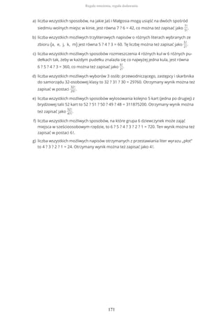 liczba wszystkich sposobów, na jakie Jaś i Małgosia mogą usiąść na dwóch spośród
siedmiu wolnych miejsc w kinie, jest równa 7 ? 6 = 42, co można też zapisać jako
7!
5!
.
a)
liczba wszystkich możliwych trzyliterowych napisów o różnych literach wybranych ze
zbioru {a, e, j, k, m} jest równa 5 ? 4 ? 3 = 60. Tę liczbę można też zapisać jako
5!
2!
.
b)
liczba wszystkich możliwych sposobów rozmieszczenia 4 różnych kul w 6 różnych pu-
dełkach tak, żeby w każdym pudełku znalazła się co najwyżej jedna kula, jest równa
6 ? 5 ? 4 ? 3 = 360, co można też zapisać jako
6!
2!
.
c)
liczba wszystkich możliwych wyborów 3 osób: przewodniczącego, zastępcy i skarbnika
do samorządu 32-osobowej klasy to 32 ? 31 ? 30 = 29760. Otrzymany wynik można też
zapisać w postaci
32!
29!
.
d)
liczba wszystkich możliwych sposobów wylosowania kolejno 5 kart (jedna po drugiej) z
brydżowej talii 52 kart to 52 ? 51 ? 50 ? 49 ? 48 = 311875200. Otrzymany wynik można
też zapisać jako
52!
47!
.
e)
liczba wszystkich możliwych sposobów, na które grupa 6 dziewczynek może zająć
miejsca w sześcioosobowym rzędzie, to 6 ? 5 ? 4 ? 3 ? 2 ? 1 = 720. Ten wynik można też
zapisać w postaci 6!.
f)
liczba wszystkich możliwych napisów otrzymanych z przestawiania liter wyrazu „płot”
to 4 ? 3 ? 2 ? 1 = 24. Otrzymany wynik można też zapisać jako 4!.
g)
Reguła mnożenia, reguła dodawania
171
 