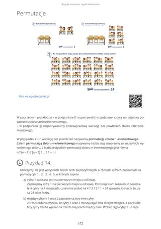 Permutacje
Film na epodreczniki.pl
W poprzednim przykładzie – w podpunkcie f) rozpatrywaliśmy sześciowyrazową wariację bez po-
wtórzeń zbioru sześcioelementowego,
– w podpunkcie g) rozpatrywaliśmy czterowyrazową wariację bez powtórzeń zbioru czteroele-
mentowego.
W przypadku k = n wariację bez powtórzeń nazywamy permutacją zbioru n -elementowego.
Zatem permutacją zbioru n-elementowego nazywamy każdy ciąg utworzony ze wszystkich wy-
razów tego zbioru, a liczba wszystkich permutacji zbioru n-elementowego jest równa
n ? (n − 1) ? (n − 2) ? ... ? 1 = n!.
Przykład 14.
Obliczymy, ile jest wszystkich takich liczb pięciocyfrowych o różnych cyfrach zapisanych za
pomocą cyfr 1, 2, 3, 4, 5, w których zapisie
cyfra 1 zapisana jest na pierwszym miejscu od lewej.
Zapisujemy cyfrę 1 na pierwszym miejscu od lewej. Pozostaje nam rozmieścić pozosta-
łe 4 cyfry na 4 miejscach, co można zrobić na 4 ? 3 ? 2 ? 1 = 24 sposoby. Oznacza to, że
są 24 takie liczby.
a)
między cyframi 1 oraz 2 zapisane są trzy inne cyfry.
Z treści zadania wynika, że cyfry 1 oraz 2 muszą zająć dwa skrajne miejsca, a pozostałe
trzy cyfry trzeba wpisać na trzech miejscach między nimi. Wobec tego cyfry 1 i 2 zapi-
b)
Reguła mnożenia, reguła dodawania
172
 
