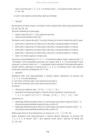 nych za pomocą cyfr 1, 2, 3, 4, 5, w których cyfry 1, 2 są zapisane obok siebie, jest
2 ? 24 = 48.
• sposób I
Numerujemy od lewej miejsca, na których można zapisać cyfry takiej liczby pięciocyfrowej:
(1), (2), (3), (4), (5) .
Zliczanie rozkładamy na dwa etapy:
• wybór miejsc dla cyfr 1, 2 oraz zapisanie tych cyfr,
• zapisanie pozostałych trzech cyfr.
Ponieważ numer miejsca dla cyfry 1 musi być mniejszy od numeru miejsca dla cyfry 2, więc:
• jeżeli cyfrę 1 zapiszemy na miejscu (1), to dla cyfry 2 zostają do wyboru 4 miejsca,
• jeżeli cyfrę 1 zapiszemy na miejscu (2), to dla cyfry 2 zostają do wyboru 3 miejsca,
• jeżeli cyfrę 1 zapiszemy na miejscu (3), to dla cyfry 2 zostają do wyboru 2 miejsca,
• jeżeli cyfrę 1 zapiszemy na miejscu (4), to dla cyfry 2 zostaje do wyboru 1 miejsce,
• cyfry 1 nie można zapisać na miejscu (5).
Oznacza to, że jest dokładnie 4 + 3 + 2 + 1 = 10 możliwości wyboru miejsc i zapisania cyfr 1, 2
. W każdym z tych przypadków pozostaje nam zapisać cyfry 3, 4, 5 na pozostałych trzech
miejscach, co można zrobić na 3! = 6 sposobów. Zatem wszystkich liczb pięciocyfrowych o
różnych cyfrach, zapisanych za pomocą cyfr 1, 2, 3, 4, 5, w których cyfra 1 jest zapisana
przed cyfrą 2 (patrząc od lewej) jest 10 ? 6 = 60.
• sposób II
Rozbijemy zbiór liczb pięciocyfrowych o różnych cyfrach zapisanych za pomocą cyfr
1, 2, 3, 4, 5 na dwa podzbiory:
A – tych liczb, w których cyfra 1 jest zapisana przed cyfrą 2,
B – tych liczb, w których cyfra 2 jest zapisana przed cyfrą 1.
Ponieważ:
• zbiory te są rozłączne, więc | A ? B | = | A | + | B | ,
• wszystkich liczb pięciocyfrowych o różnych cyfrach zapisanych za pomocą cyfr
1, 2, 3, 4, 5 jest 5 ? 4 ? 3 ? 2 ? 1 = 120, więc | A ? B | = | A | + | B | = 120.
Zauważmy, że:
• wybierając dowolną liczbę ze zbioru A i zamieniając w jej zapisie miejscami cyfry 1, 2,
otrzymamy pewną (dokładnie jedną) liczbę ze zbioru B,
• wybierając dowolną liczbę ze zbioru B i zamieniając w jej zapisie miejscami cyfry 1, 2,
otrzymamy pewną (dokładnie jedną) liczbę ze zbioru A.
Wobec tego zbiory A i B są równoliczne, co oznacza, że | A | =
1
2
? 120 = 60.
Zatem wszystkich liczb pięciocyfrowych o różnych cyfrach zapisanych za pomocą cyfr
1, 2, 3, 4, 5, w których cyfra 1 jest zapisana przed cyfrą 2 (patrząc od lewej), jest
1
2
? 120 = 60.
cyfra 1 jest zapisana przed cyfrą 2 (patrząc od lewej).a)
Reguła mnożenia, reguła dodawania
174
 