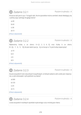 Poziom trudności: AZadanie 3.2.1
W karcie dań jest 6 zup i 7 drugich dań. Na ile sposobów można zamówić obiad składający się
z jednej zupy i jednego drugiego dania?
a) 49
b) 42
c) 36
d) 13
(Pokaż odpowiedź)
Poziom trudności: AZadanie 3.2.2
Wybieramy liczbę a ze zbioru A = {1, 2, 3, 4, 5} oraz liczbę b ze zbioru
B = {6, 7, 8, 9, 10}. Ile jest takich par (a, b), że iloczyn a ? b jest liczbą nieparzystą?
a) 10
b) 9
c) 6
d) 5
(Pokaż odpowiedź)
Poziom trudności: AZadanie 3.2.3
Ile jest wszystkich liczb naturalnych trzycyfrowych, w których jedynie cyfra setek jest nieparzy-
sta, a cyfra dziesiątek i cyfra jedności są równe?
a) 500
b) 125
c) 25
d) 15
(Pokaż odpowiedź)
Poziom trudności: AZadanie 3.2.4
Liczba wszystkich możliwych wyników trzykrotnego rzutu monetą jest równa
Reguła mnożenia, reguła dodawania
175
 