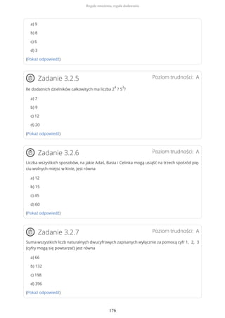 a) 9
b) 8
c) 6
d) 3
(Pokaż odpowiedź)
Poziom trudności: AZadanie 3.2.5
Ile dodatnich dzielników całkowitych ma liczba 2
4
? 5
3
?
a) 7
b) 9
c) 12
d) 20
(Pokaż odpowiedź)
Poziom trudności: AZadanie 3.2.6
Liczba wszystkich sposobów, na jakie Adaś, Basia i Celinka mogą usiąść na trzech spośród pię-
ciu wolnych miejsc w kinie, jest równa
a) 12
b) 15
c) 45
d) 60
(Pokaż odpowiedź)
Poziom trudności: AZadanie 3.2.7
Suma wszystkich liczb naturalnych dwucyfrowych zapisanych wyłącznie za pomocą cyfr 1, 2, 3
(cyfry mogą się powtarzać) jest równa
a) 66
b) 132
c) 198
d) 396
(Pokaż odpowiedź)
Reguła mnożenia, reguła dodawania
176
 