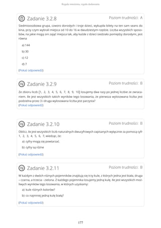 Poziom trudności: AZadanie 3.2.8
Siedmioosobowa grupa, czworo dorosłych i troje dzieci, wykupiła bilety na ten sam seans do
kina, przy czym wybrali miejsca od 10 do 16 w dwudziestym rzędzie. Liczba wszystkich sposo-
bów, na jakie mogą oni zająć miejsca tak, aby każde z dzieci siedziało pomiędzy dorosłymi, jest
równa
a) 144
b) 30
c) 12
d) 7
(Pokaż odpowiedź)
Poziom trudności: BZadanie 3.2.9
Ze zbioru liczb {1, 2, 3, 4, 5, 6, 7, 8, 9, 10} losujemy dwa razy po jednej liczbie ze zwraca-
niem. Ile jest wszystkich takich wyników tego losowania, że pierwsza wylosowana liczba jest
podzielna przez 3 i druga wylosowana liczba jest parzysta?
(Pokaż odpowiedź)
Poziom trudności: BZadanie 3.2.10
Oblicz, ile jest wszystkich liczb naturalnych dwucyfrowych zapisanych wyłącznie za pomocą cyfr
1, 2, 3, 4, 5, 6, 7, wiedząc, że:
(Pokaż odpowiedź)
Poziom trudności: BZadanie 3.2.11
W każdym z dwóch różnych pojemników znajdują się trzy kule, z których jedna jest biała, druga
– czarna, a trzecia - zielona. Z każdego pojemnika losujemy jedną kulę. Ile jest wszystkich moż-
liwych wyników tego losowania, w których uzyskamy:
(Pokaż odpowiedź)
cyfry mogą się powtarzać.a)
cyfry są różneb)
kule różnych kolorów?a)
co najmniej jedną kulę białą?b)
Reguła mnożenia, reguła dodawania
177
 