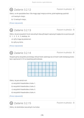Poziom trudności: BZadanie 3.2.12
Oblicz, na ile sposobów Ewa i Ola mogą zająć miejsca w kinie, jeżeli wybierają spośród
(Pokaż odpowiedź)
Poziom trudności: BZadanie 3.2.13
Oblicz, ile jest wszystkich liczb naturalnych dwucyfrowych zapisanych wyłącznie za pomocą cyfr
0, 1, 2, 3, 4, 5, wiedząc, że:
(Pokaż odpowiedź)
Poziom trudności: BZadanie 3.2.14
Rozpatrujemy wszystkie prostokąty, których boki zawierają się w liniach siatki dzielącej prosto-
kąt o wymiarach 4 i 8 na kwadraty jednostkowe.
Oblicz, ile jest wśród nich
(Pokaż odpowiedź)
Poziom trudności: BZadanie 3.2.15
Oblicz, ile dzielników naturalnych ma liczba:
8 wolnych miejsc.a)
12 wolnych miejsc.b)
cyfry mogą się powtarzać,a)
cyfry są różne.b)
wszystkich kwadratów o boku 1.a)
wszystkich kwadratów o boku 2.b)
wszystkich kwadratów o boku 3.c)
wszystkich kwadratów o boku 4.d)
Reguła mnożenia, reguła dodawania
178
 