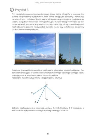 Przykład 6.
Przy montażu terenowego masztu antenowego stosuje się tzw. odciągi. Są to zazwyczaj linki
stalowe o odpowiedniej wytrzymałości. Jeden koniec odciągu jest połączony z konstrukcją
masztu, a drugi – z podłożem. Do mocowania odciągu w praktyce stosuje się regulowane po-
łączenia przegubowe zarówno od strony podłoża, jak i masztu. Odciągi rozmieszcza się rów-
nomiernie wokół osi masztu, w grupach po trzy lub cztery. Żeby odciągi te jednakowo prze-
nosiły obciążenia poziome, należy zadbać również o to, aby były nachylone do płaszczyzny
podłoża pod takim samym kątem.
Pokażemy, że wszystkie te warunki są zrealizowane, gdy miejsca połączeń odciągów z fun-
damentem znajdują się w wierzchołkach wielokąta foremnego, wpisanego w okrąg o środku
znajdującym się w punkcie mocowania masztu do podłoża.
Rozpatrzmy model masztu z trzema odciągami (jak na rysunku).
Spójrzmy na płaszczyznę p, w której leżą punkty A, B, C i O. Punkty A, B, C znajdują się w
wierzchołkach trójkąta równobocznego, wpisanego w okręg o środku O.
Punkty, proste i płaszczyzny w przestrzeni
17
 