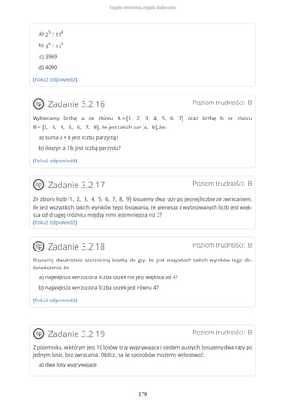 (Pokaż odpowiedź)
Poziom trudności: BZadanie 3.2.16
Wybieramy liczbę a ze zbioru A = {1, 2, 3, 4, 5, 6, 7} oraz liczbę b ze zbioru
B = {2, 3, 4, 5, 6, 7, 8}. Ile jest takich par (a, b), że:
(Pokaż odpowiedź)
Poziom trudności: BZadanie 3.2.17
Ze zbioru liczb {1, 2, 3, 4, 5, 6, 7, 8, 9} losujemy dwa razy po jednej liczbie ze zwracaniem.
Ile jest wszystkich takich wyników tego losowania, że pierwsza z wylosowanych liczb jest więk-
sza od drugiej i różnica między nimi jest mniejsza niż 3?
(Pokaż odpowiedź)
Poziom trudności: BZadanie 3.2.18
Rzucamy dwukrotnie sześcienną kostką do gry. Ile jest wszystkich takich wyników tego do-
świadczenia, że
(Pokaż odpowiedź)
Poziom trudności: BZadanie 3.2.19
Z pojemnika, w którym jest 10 losów: trzy wygrywające i siedem pustych, losujemy dwa razy po
jednym losie, bez zwracania. Oblicz, na ile sposobów możemy wylosować:
2
5
? 11
4a)
3
6
? 17
3b)
3969c)
4000d)
suma a + b jest liczbą parzystą?a)
iloczyn a ? b jest liczbą parzystą?b)
największa wyrzucona liczba oczek nie jest większa od 4?a)
największa wyrzucona liczba oczek jest równa 4?b)
dwa losy wygrywającea)
Reguła mnożenia, reguła dodawania
179
 