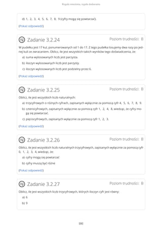 (Pokaż odpowiedź)
Poziom trudności: BZadanie 3.2.24
W pudełku jest 17 kul, ponumerowanych od 1 do 17. Z tego pudełka losujemy dwa razy po jed-
nej kuli ze zwracaniem. Oblicz, ile jest wszystkich takich wyników tego doświadczenia, że:
(Pokaż odpowiedź)
Poziom trudności: BZadanie 3.2.25
Oblicz, ile jest wszystkich liczb naturalnych:
(Pokaż odpowiedź)
Poziom trudności: BZadanie 3.2.26
Oblicz, ile jest wszystkich liczb naturalnych trzycyfrowych, zapisanych wyłącznie za pomocą cyfr
0, 1, 2, 3, 4, wiedząc, że:
(Pokaż odpowiedź)
Poziom trudności: BZadanie 3.2.27
Oblicz, ile jest wszystkich liczb trzycyfrowych, których iloczyn cyfr jest równy:
1, 2, 3, 4, 5, 6, 7, 8, 9 (cyfry mogą się powtarzać).d)
suma wylosowanych liczb jest parzysta.a)
iloczyn wylosowanych liczb jest parzysty.b)
iloczyn wylosowanych liczb jest podzielny przez 6.c)
trzycyfrowych o różnych cyfrach, zapisanych wyłącznie za pomocą cyfr 4, 5, 6, 7, 8, 9.a)
czterocyfrowych, zapisanych wyłącznie za pomocą cyfr 1, 2, 4, 8, wiedząc, że cyfry mo-
gą się powtarzać.
b)
pięciocyfrowych, zapisanych wyłącznie za pomocą cyfr 1, 2, 3.c)
cyfry mogą się powtarzaća)
cyfry muszą być różneb)
6a)
9b)
Reguła mnożenia, reguła dodawania
181
 