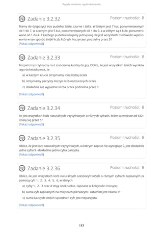 Poziom trudności: BZadanie 3.2.32
Mamy do dyspozycji trzy pudełka: białe, czarne i żółte. W białym jest 7 kul, ponumerowanych
od 1 do 7, w czarnym jest 5 kul, ponumerowanych od 1 do 5, a w żółtym są 4 kule, ponumero-
wane od 1 do 4. Z każdego pudełka losujemy jedną kulę. Ile jest wszystkich możliwości wyloso-
wania w ten sposób trójki liczb, których iloczyn jest podzielny przez 5?
(Pokaż odpowiedź)
Poziom trudności: BZadanie 3.2.33
Rozpatrzmy trzykrotny rzut sześcienną kostką do gry. Oblicz, ile jest wszystkich takich wyników
tego doświadczenia, że
(Pokaż odpowiedź)
Poziom trudności: BZadanie 3.2.34
Ile jest wszystkich liczb naturalnych trzycyfrowych o różnych cyfrach, które są większe od 642 i
dzielą się przez 5?
(Pokaż odpowiedź)
Poziom trudności: BZadanie 3.2.35
Oblicz, ile jest liczb naturalnych trzycyfrowych, w których zapisie nie występuje 0, jest dokładnie
jedna cyfra 9 i dokładnie jedna cyfra parzysta.
(Pokaż odpowiedź)
Poziom trudności: BZadanie 3.2.36
Oblicz, ile jest wszystkich liczb naturalnych sześciocyfrowych o różnych cyfrach zapisanych za
pomocą cyfr 1, 2, 3, 4, 5, 6, w których
(Pokaż odpowiedź)
w każdym rzucie otrzymamy inną liczbę oczeka)
otrzymamy parzysty iloczyn liczb wyrzuconych oczekb)
dokładnie raz wypadnie liczba oczek podzielna przez 3c)
cyfry 1, 2, 3 oraz 4 stoją obok siebie, zapisane w kolejności rosnąceja)
suma cyfr zapisanych na miejscach pierwszym i ostatnim jest równa 11b)
suma każdych dwóch sąsiednich cyfr jest nieparzystac)
Reguła mnożenia, reguła dodawania
183
 