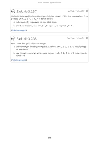 Poziom trudności: BZadanie 3.2.37
Oblicz, ile jest wszystkich liczb naturalnych siedmiocyfrowych o różnych cyfrach zapisanych za
pomocą cyfr 1, 2, 3, 4, 5, 6, 7, w których zapisie
(Pokaż odpowiedź)
Poziom trudności: BZadanie 3.2.38
Oblicz sumę S wszystkich liczb naturalnych
(Pokaż odpowiedź)
żadne dwie cyfry nieparzyste nie stoją obok siebie.a)
cyfra 5 jest zapisana przed cyfrą 6 i cyfra 6 jest zapisana przed cyfrą 7.b)
czterocyfrowych, zapisanych wyłącznie za pomocą cyfr 1, 2, 3, 4, 5, 6, 7 (cyfry mogą
się powtarzać).
a)
trzycyfrowych, zapisanych wyłącznie za pomocą cyfr 0, 1, 2, 3, 4, 5, 6 (cyfry mogą się
powtarzać).
b)
Reguła mnożenia, reguła dodawania
184
 
